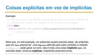 Coisas explícitas em vez de implícitas
Exemplo
// está óbvio que este método calcula pontos para um usuário levando em
// consideração a data, sua empresa e seu histórico de compras
class User{
public function calculaPontos($data,$empresa,$historicoDeCompras){
// corpo do método
}
Note que, no anti-exemplo, um potencial usuário precisa saber, de antemão,
que um User precisa ter uma Empresa definida pois caso contrário o método
getEmpresa() pode gerar um erro. Isto é mais uma coisa implícita que, no
exemplo dado, torna-se explícita, impedindo possíveis erros.
 