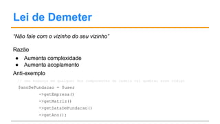 Lei de Demeter
“Não fale com o vizinho do seu vizinho”
Razão
● Aumenta complexidade
● Aumenta acoplamento
Anti-exemplo
// uma mudança em qualquer dos componentes da cadeia vai quebrar esse código
$anoDeFundacao = $user
->getEmpresa()
->getMatriz()
->getDataDeFundacao()
->getAno();
 