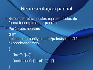 Representação parcial
● Recursos relacionados representados de
forma incompleta por padrão
● Parâmetro expand
GET
api.joincommunity.com.br/palestrantes/1?
expand=endereco
{
“href”: “[...]”,
“endereco”: {“href”: “[...]”}
}
 