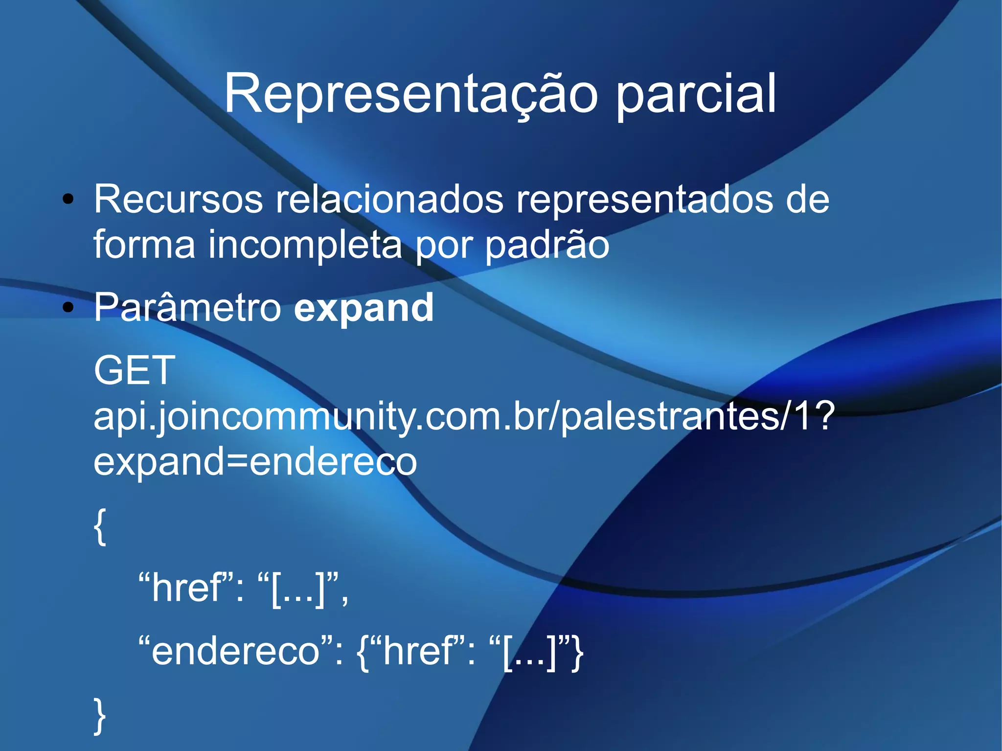 Representação parcial
● Recursos relacionados representados de
forma incompleta por padrão
● Parâmetro expand
GET
api.joincommunity.com.br/palestrantes/1?
expand=endereco
{
“href”: “[...]”,
“endereco”: {“href”: “[...]”}
}
 
