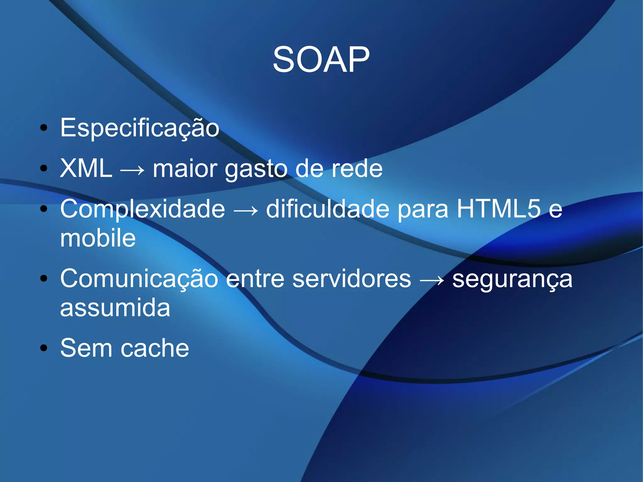 SOAP
● Especificação
● XML → maior gasto de rede
● Complexidade → dificuldade para HTML5 e
mobile
● Comunicação entre servidores → segurança
assumida
● Sem cache
 