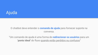 Ajuda
O chatbot deve entender o comando de ajuda para fornecer suporte na
conversa.
“Um comando de ajuda é uma forma de redirecionar os usuários para um
‘ponto ideal’ do fluxo quando estão perdidos ou confusos”
 