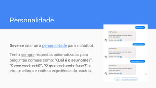 Personalidade
Deve-se criar uma personalidade para o chatbot.
Tenha sempre respostas automatizadas para
perguntas comuns como: "Qual é o seu nome?",
"Como você está?", "O que você pode fazer?" e
etc…; melhora e muito a experiência do usuário.
 