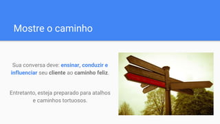 Mostre o caminho
Sua conversa deve: ensinar, conduzir e
influenciar seu cliente ao caminho feliz.
Entretanto, esteja preparado para atalhos
e caminhos tortuosos.
 