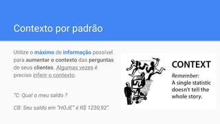 Contexto por padrão
Utilize o máximo de informação possível
para aumentar o contexto das perguntas
de seus clientes. Algumas vezes é
preciso inferir o contexto.
“C: Qual o meu saldo ?
CB: Seu saldo em “HOJE” é R$ 1230,92”
 