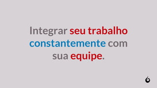 Integrar seu trabalho
constantemente com
sua equipe.
 