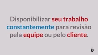 Disponibilizar seu trabalho
constantemente para revisão
pela equipe ou pelo cliente.
 