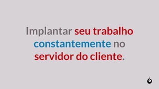 Implantar seu trabalho
constantemente no
servidor do cliente.
 