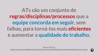 ATs são um conjunto de
regras/disciplinas/processos que a
equipe concorda em seguir, sem
falhas, para torná-los mais eficientes
e aumentar a qualidade do trabalho.
Vignesh Murthy
https://www.scrumalliance.org/community/articles/2014/january/work-agreements-scrum-team
 