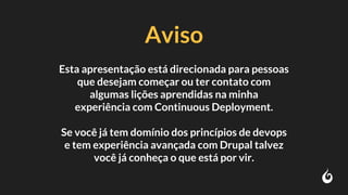 Aviso
Esta apresentação está direcionada para pessoas
que desejam começar ou ter contato com
algumas lições aprendidas na minha
experiência com Continuous Deployment.
Se você já tem domínio dos princípios de devops
e tem experiência avançada com Drupal talvez
você já conheça o que está por vir.
 