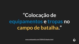 “Colocação de
equipamentos e tropas no
campo de batalha.”
www.webopedia.com/TERM/D/deploy.html
 