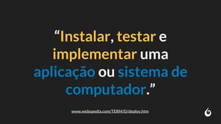 “Instalar, testar e
implementar uma
aplicação ou sistema de
computador.”
www.webopedia.com/TERM/D/deploy.htm
 
