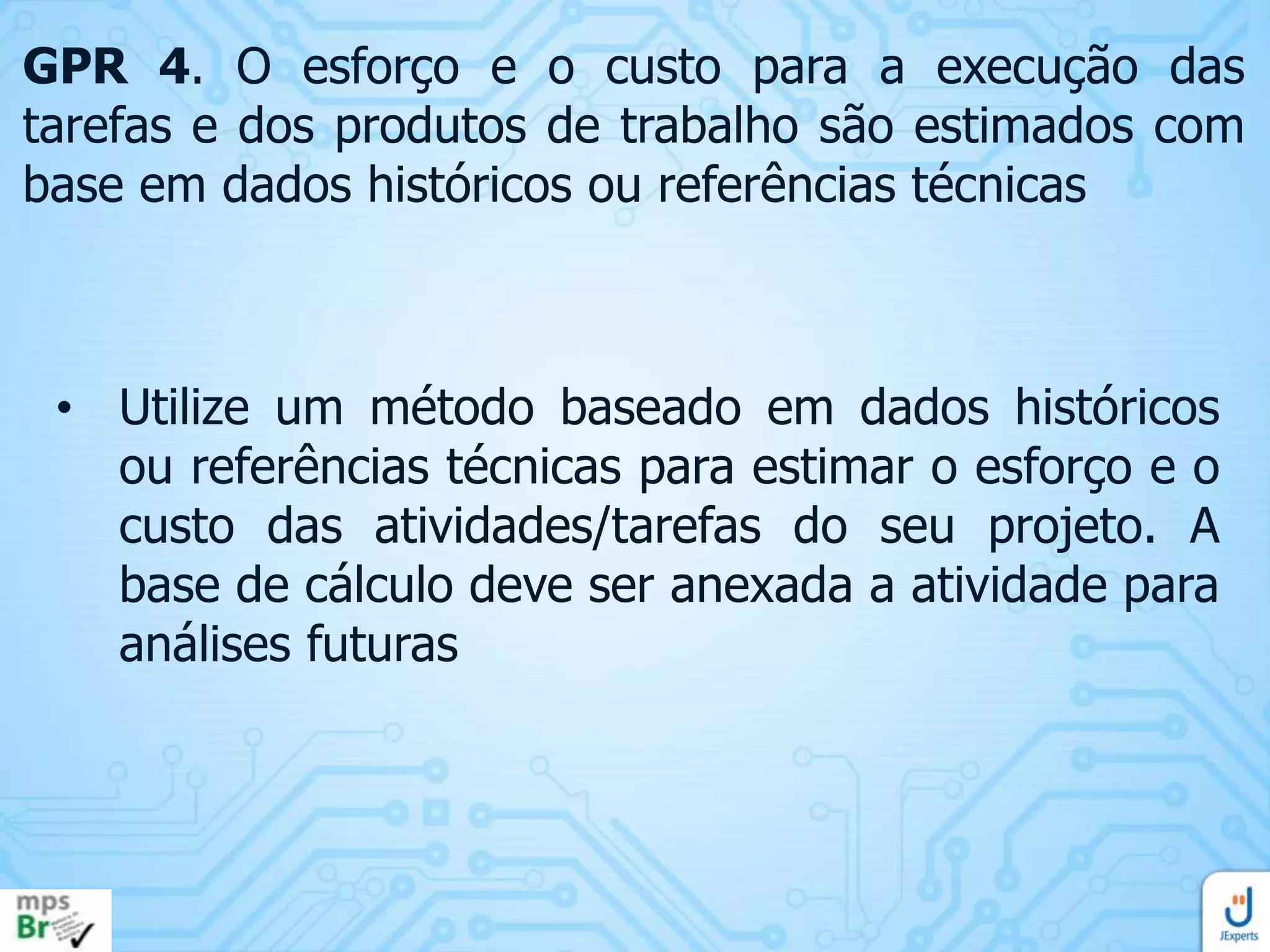 GPR 4. O esforço e o custo para a execução das
tarefas e dos produtos de trabalho são estimados com
base em dados históricos ou referências técnicas

• Utilize um método baseado em dados históricos
ou referências técnicas para estimar o esforço e o
custo das atividades/tarefas do seu projeto. A
base de cálculo deve ser anexada a atividade para
análises futuras

 