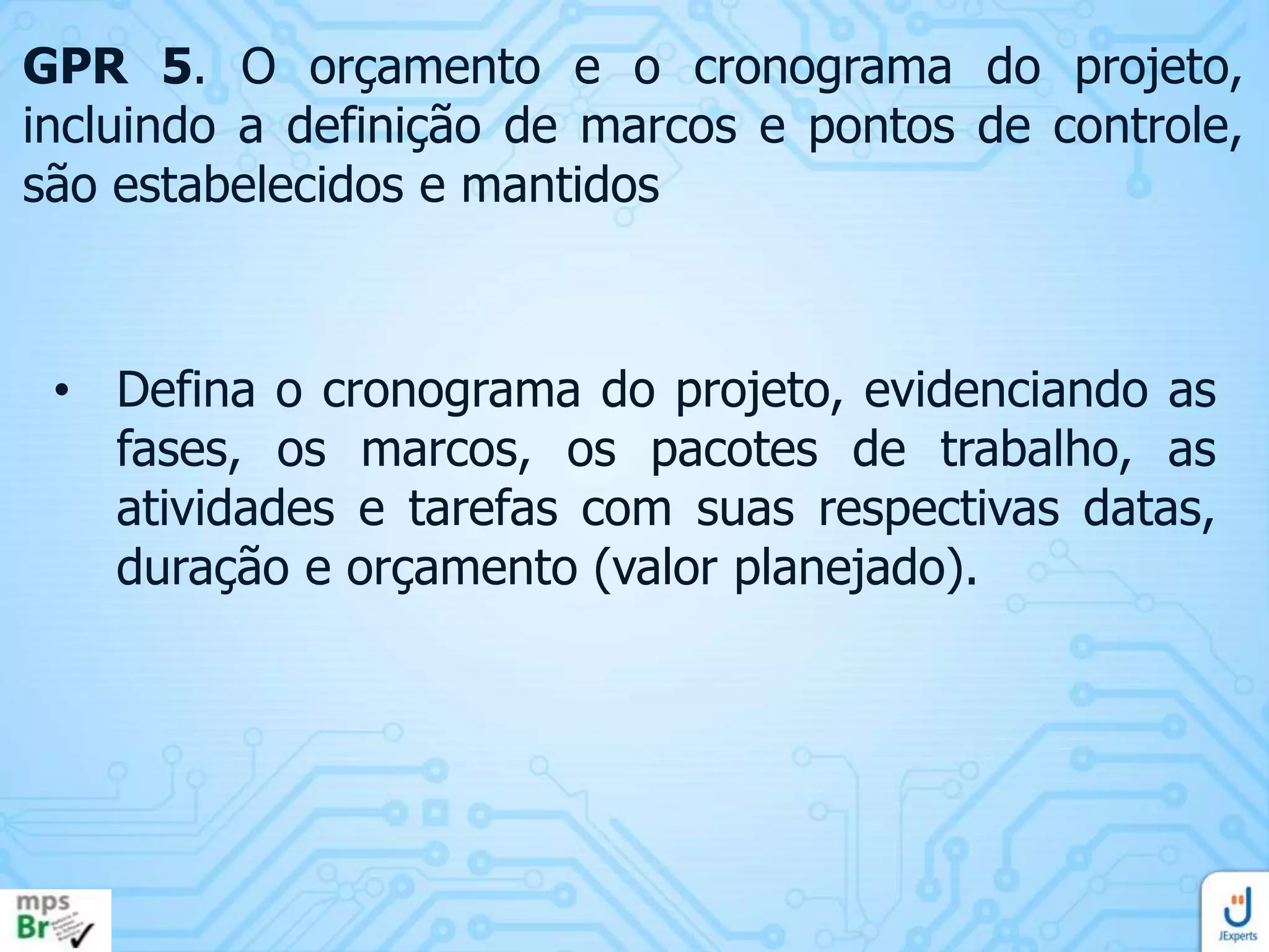 GPR 5. O orçamento e o cronograma do projeto,
incluindo a definição de marcos e pontos de controle,
são estabelecidos e mantidos

• Defina o cronograma do projeto, evidenciando as
fases, os marcos, os pacotes de trabalho, as
atividades e tarefas com suas respectivas datas,
duração e orçamento (valor planejado).

 
