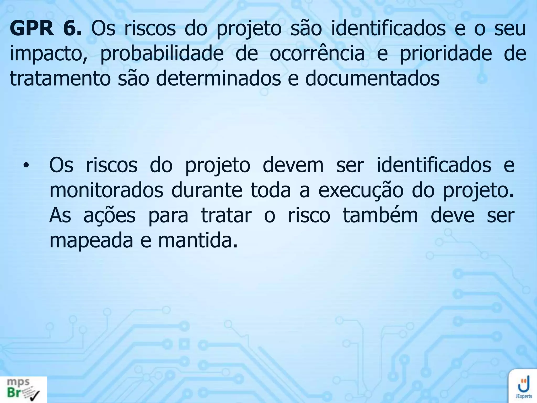 GPR 6. Os riscos do projeto são identificados e o seu
impacto, probabilidade de ocorrência e prioridade de
tratamento são determinados e documentados

• Os riscos do projeto devem ser identificados e
monitorados durante toda a execução do projeto.
As ações para tratar o risco também deve ser
mapeada e mantida.

 