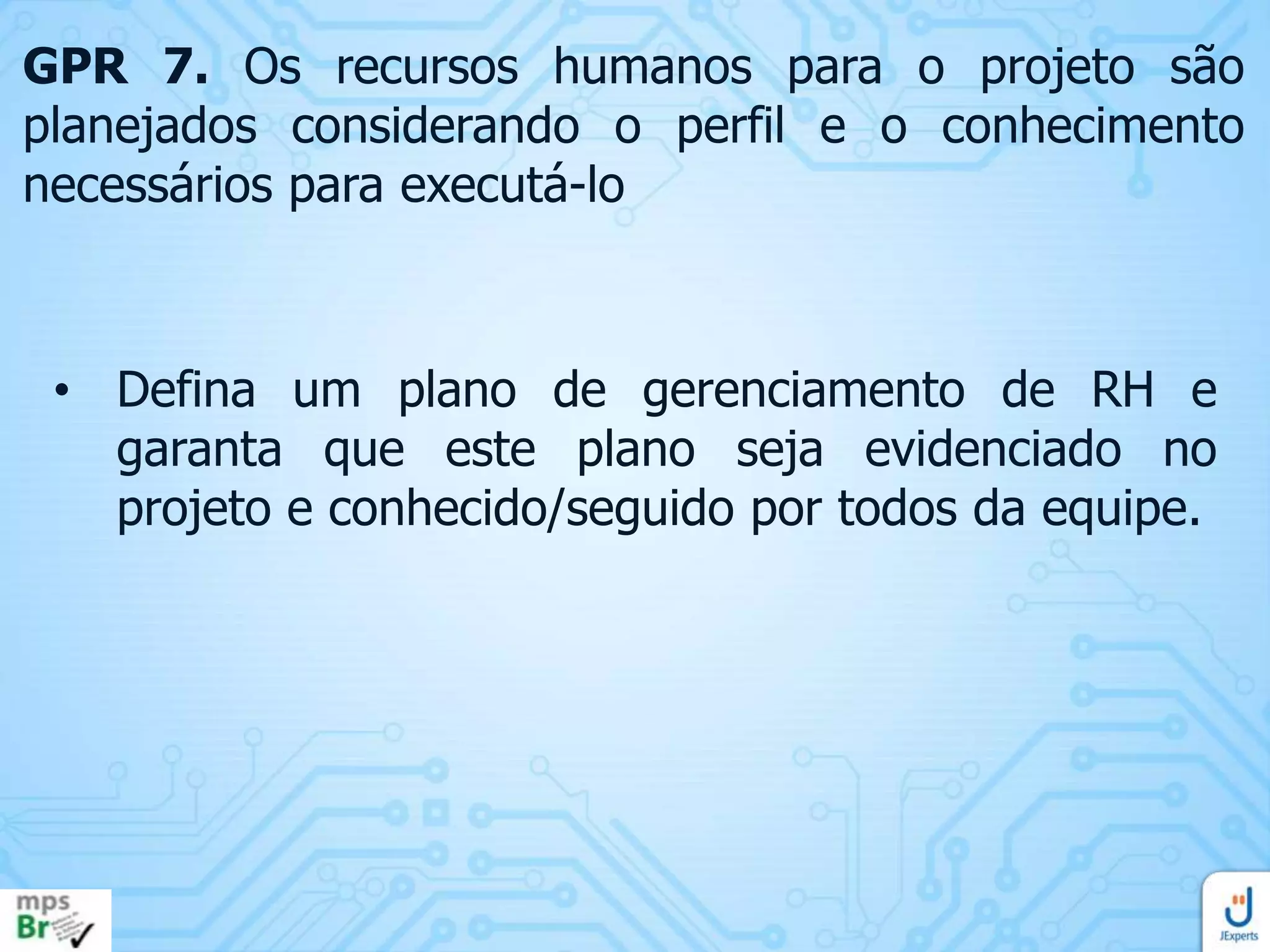 GPR 7. Os recursos humanos para o projeto são
planejados considerando o perfil e o conhecimento
necessários para executá-lo

• Defina um plano de gerenciamento de RH e
garanta que este plano seja evidenciado no
projeto e conhecido/seguido por todos da equipe.

 