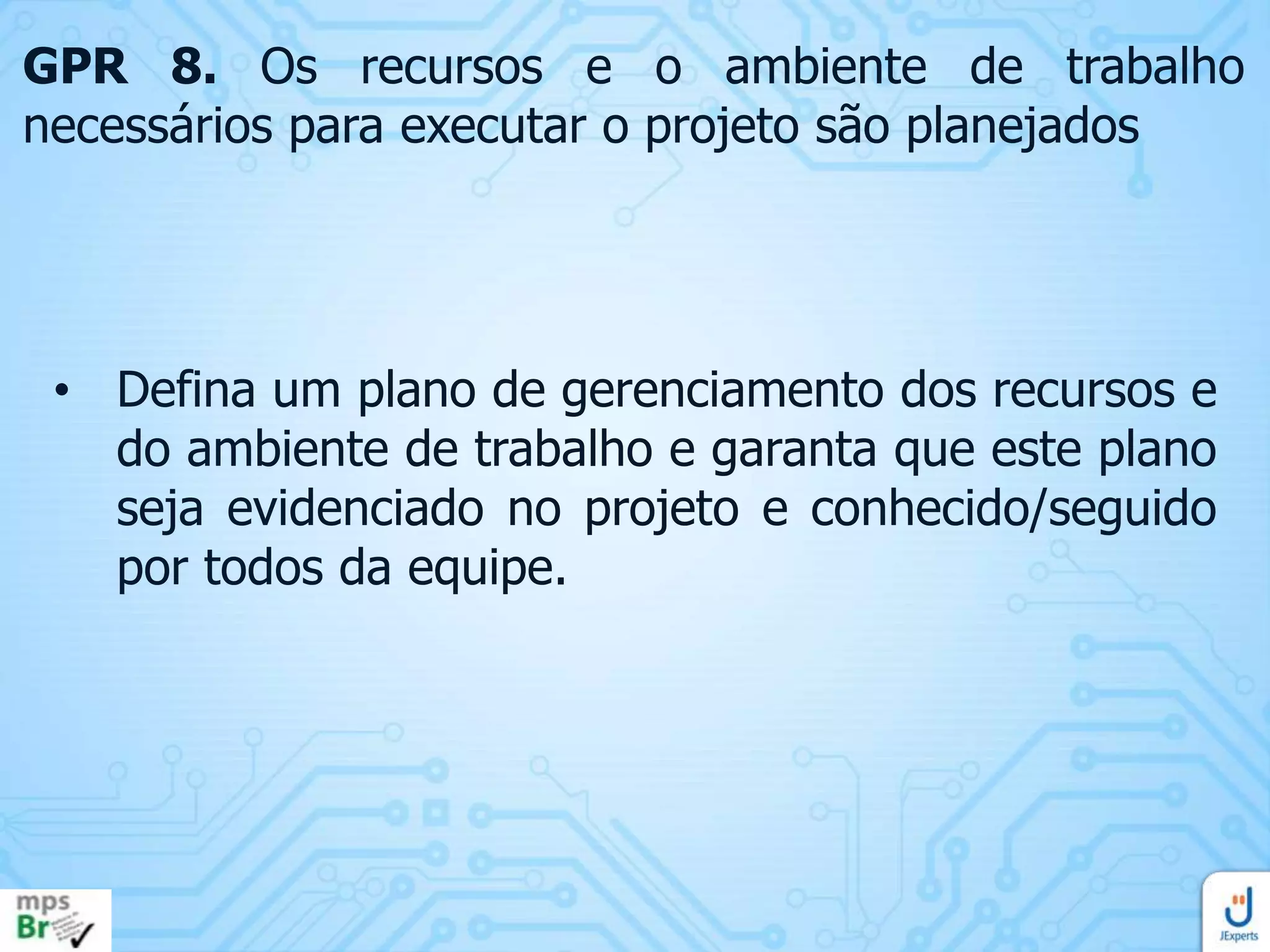 GPR 8. Os recursos e o ambiente de trabalho
necessários para executar o projeto são planejados

• Defina um plano de gerenciamento dos recursos e
do ambiente de trabalho e garanta que este plano
seja evidenciado no projeto e conhecido/seguido
por todos da equipe.

 