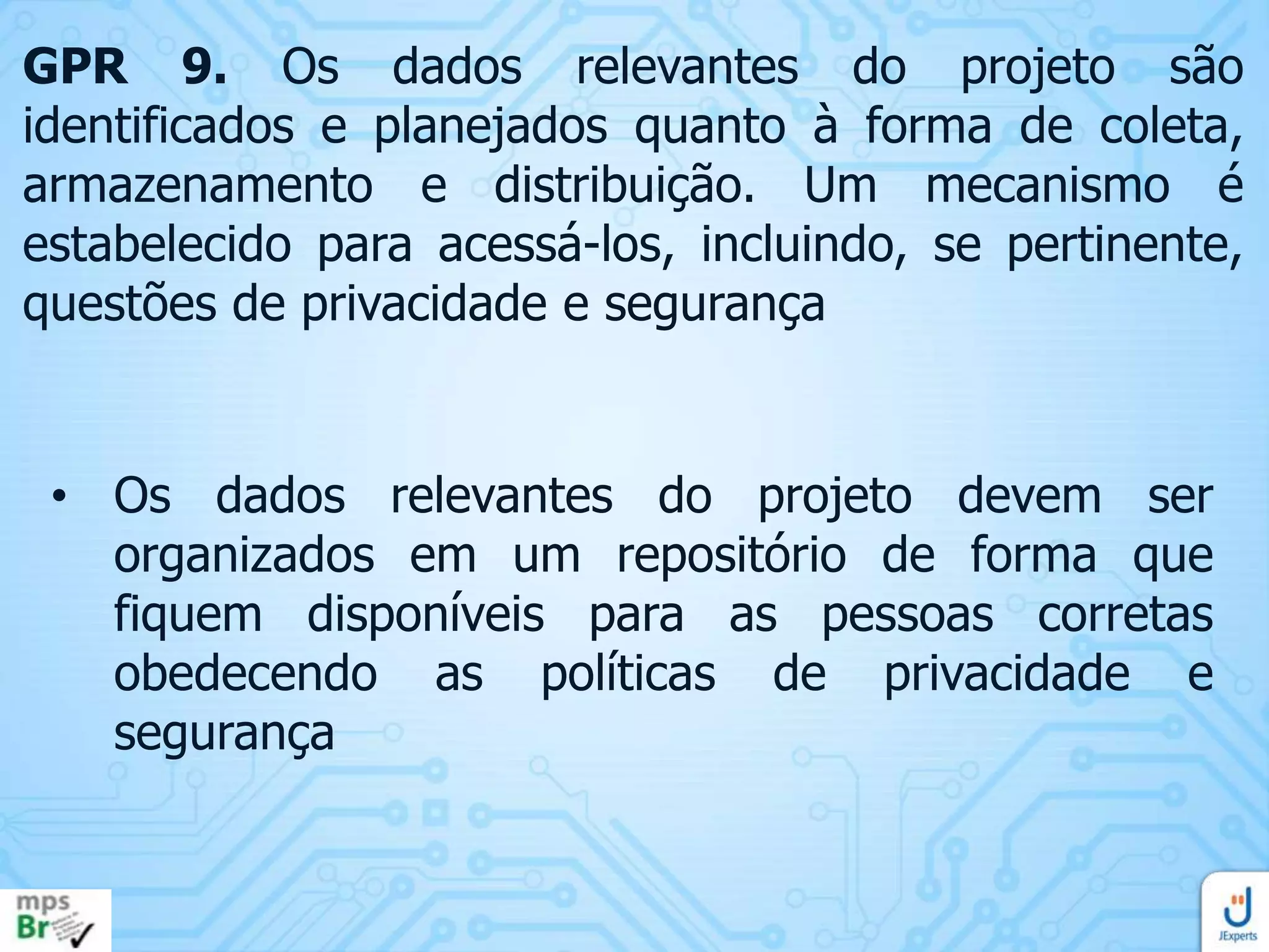 GPR 9. Os dados relevantes do projeto são
identificados e planejados quanto à forma de coleta,
armazenamento e distribuição. Um mecanismo é
estabelecido para acessá-los, incluindo, se pertinente,
questões de privacidade e segurança

• Os dados relevantes do projeto devem ser
organizados em um repositório de forma que
fiquem disponíveis para as pessoas corretas
obedecendo as políticas de privacidade e
segurança

 