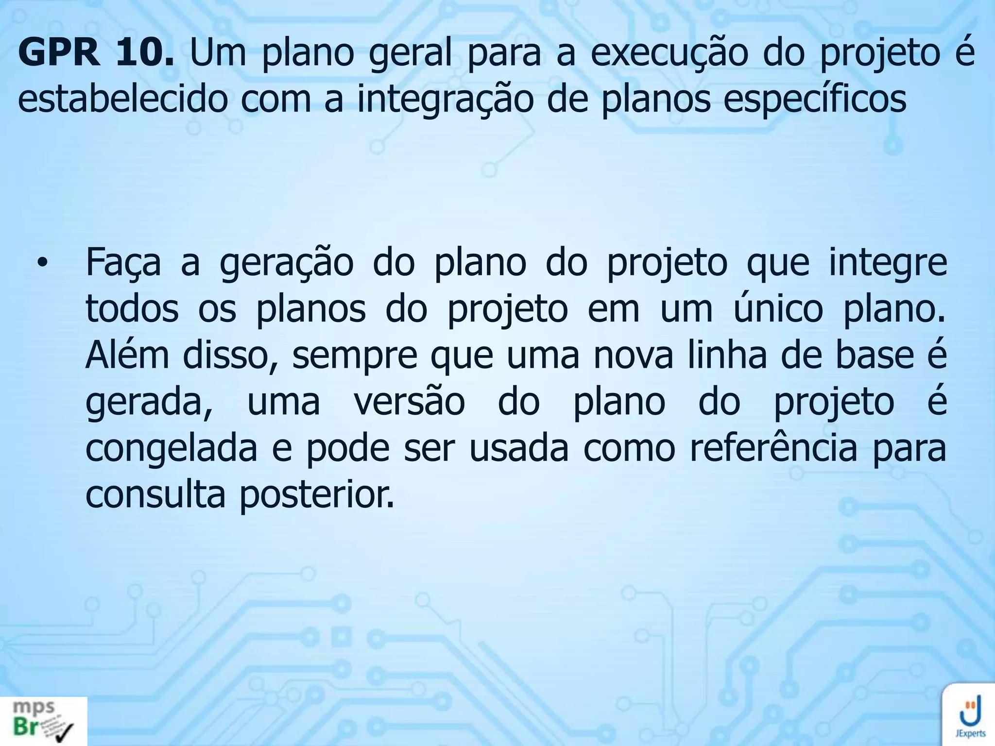 GPR 10. Um plano geral para a execução do projeto é
estabelecido com a integração de planos específicos

• Faça a geração do plano do projeto que integre
todos os planos do projeto em um único plano.
Além disso, sempre que uma nova linha de base é
gerada, uma versão do plano do projeto é
congelada e pode ser usada como referência para
consulta posterior.

 
