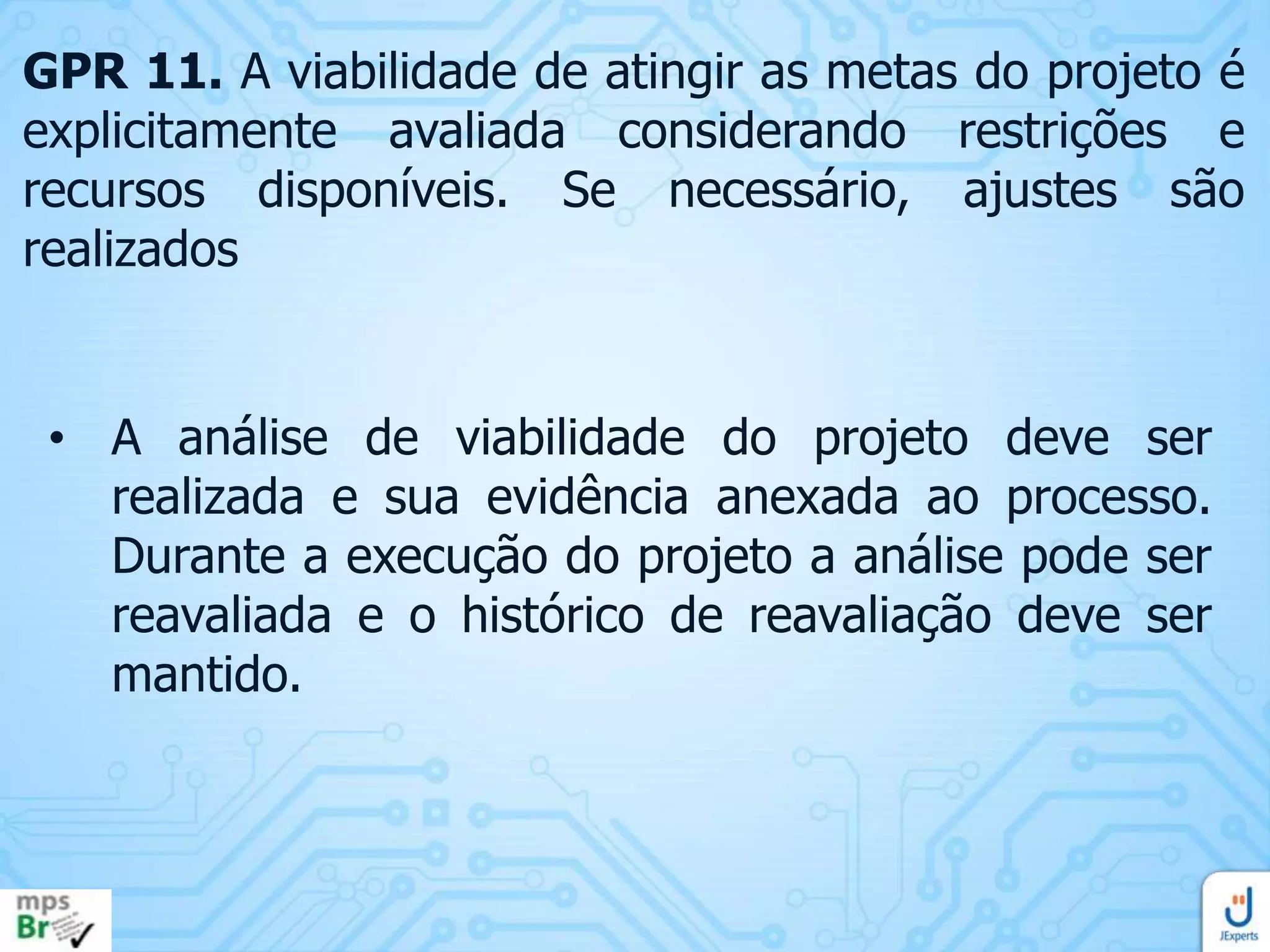 GPR 11. A viabilidade de atingir as metas do projeto é
explicitamente avaliada considerando restrições e
recursos disponíveis. Se necessário, ajustes são
realizados

• A análise de viabilidade do projeto deve ser
realizada e sua evidência anexada ao processo.
Durante a execução do projeto a análise pode ser
reavaliada e o histórico de reavaliação deve ser
mantido.

 