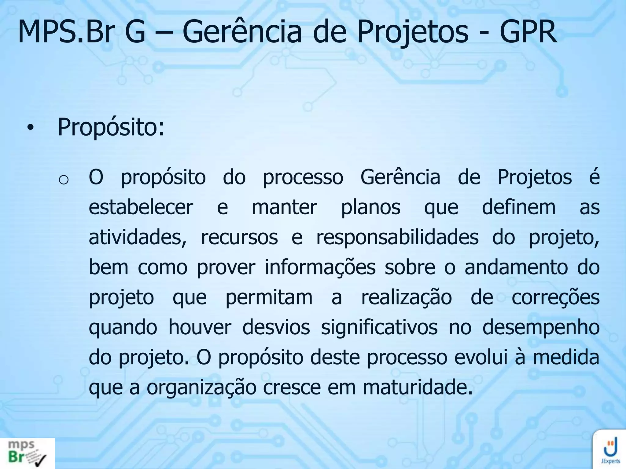 MPS.Br G – Gerência de Projetos - GPR
• Propósito:
o O propósito do processo Gerência de Projetos é
estabelecer e manter planos que definem as
atividades, recursos e responsabilidades do projeto,
bem como prover informações sobre o andamento do
projeto que permitam a realização de correções
quando houver desvios significativos no desempenho
do projeto. O propósito deste processo evolui à medida
que a organização cresce em maturidade.

 