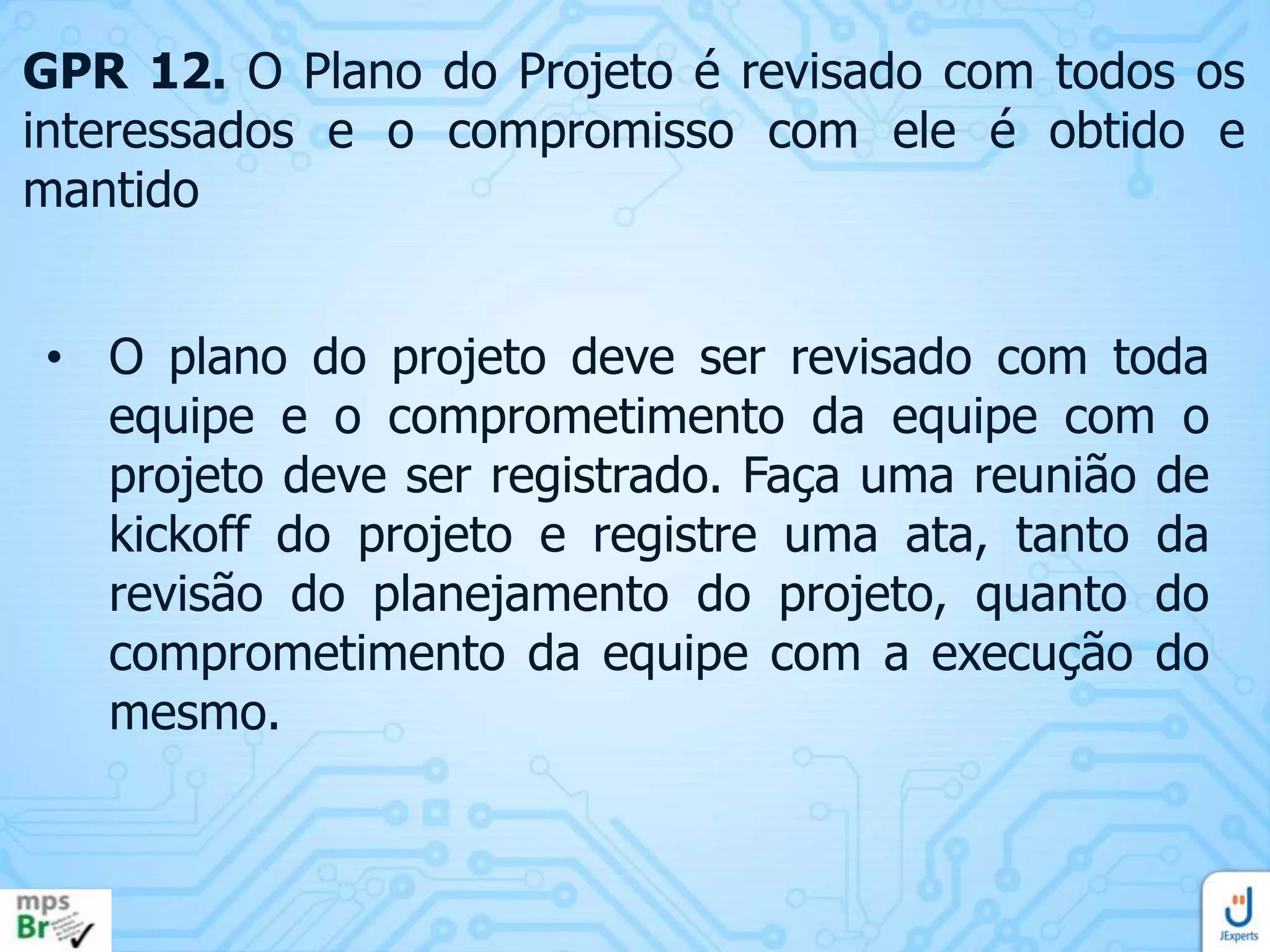 GPR 12. O Plano do Projeto é revisado com todos os
interessados e o compromisso com ele é obtido e
mantido

• O plano do projeto deve ser revisado com toda
equipe e o comprometimento da equipe com o
projeto deve ser registrado. Faça uma reunião de
kickoff do projeto e registre uma ata, tanto da
revisão do planejamento do projeto, quanto do
comprometimento da equipe com a execução do
mesmo.

 