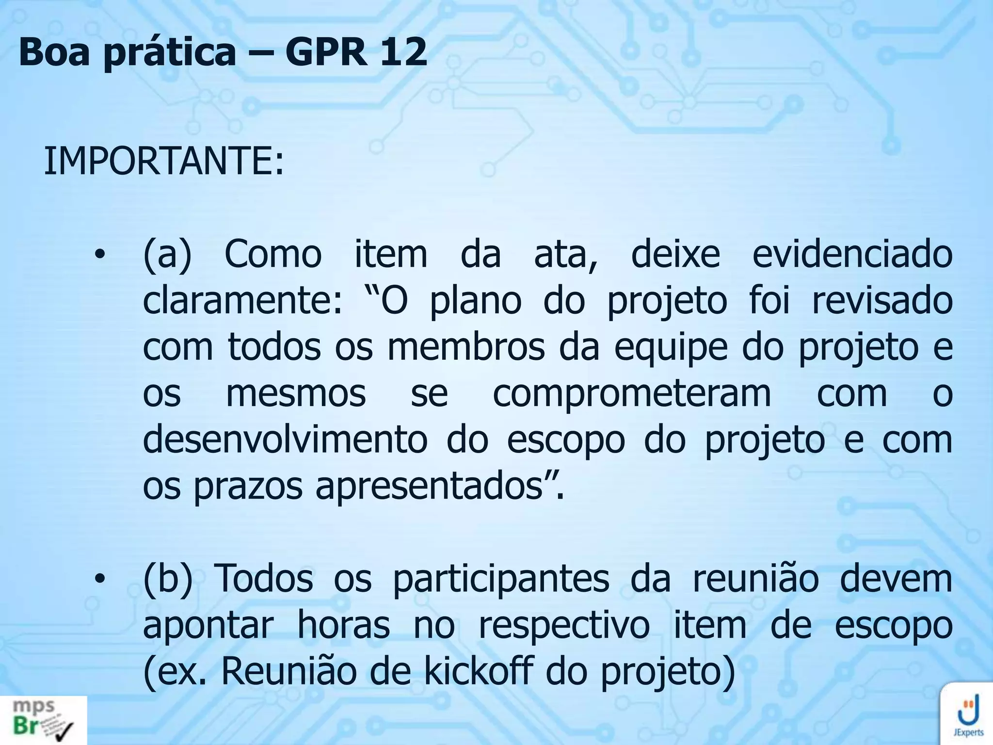 Boa prática – GPR 12
IMPORTANTE:
• (a) Como item da ata, deixe evidenciado
claramente: “O plano do projeto foi revisado
com todos os membros da equipe do projeto e
os mesmos se comprometeram com o
desenvolvimento do escopo do projeto e com
os prazos apresentados”.
• (b) Todos os participantes da reunião devem
apontar horas no respectivo item de escopo
(ex. Reunião de kickoff do projeto)

 