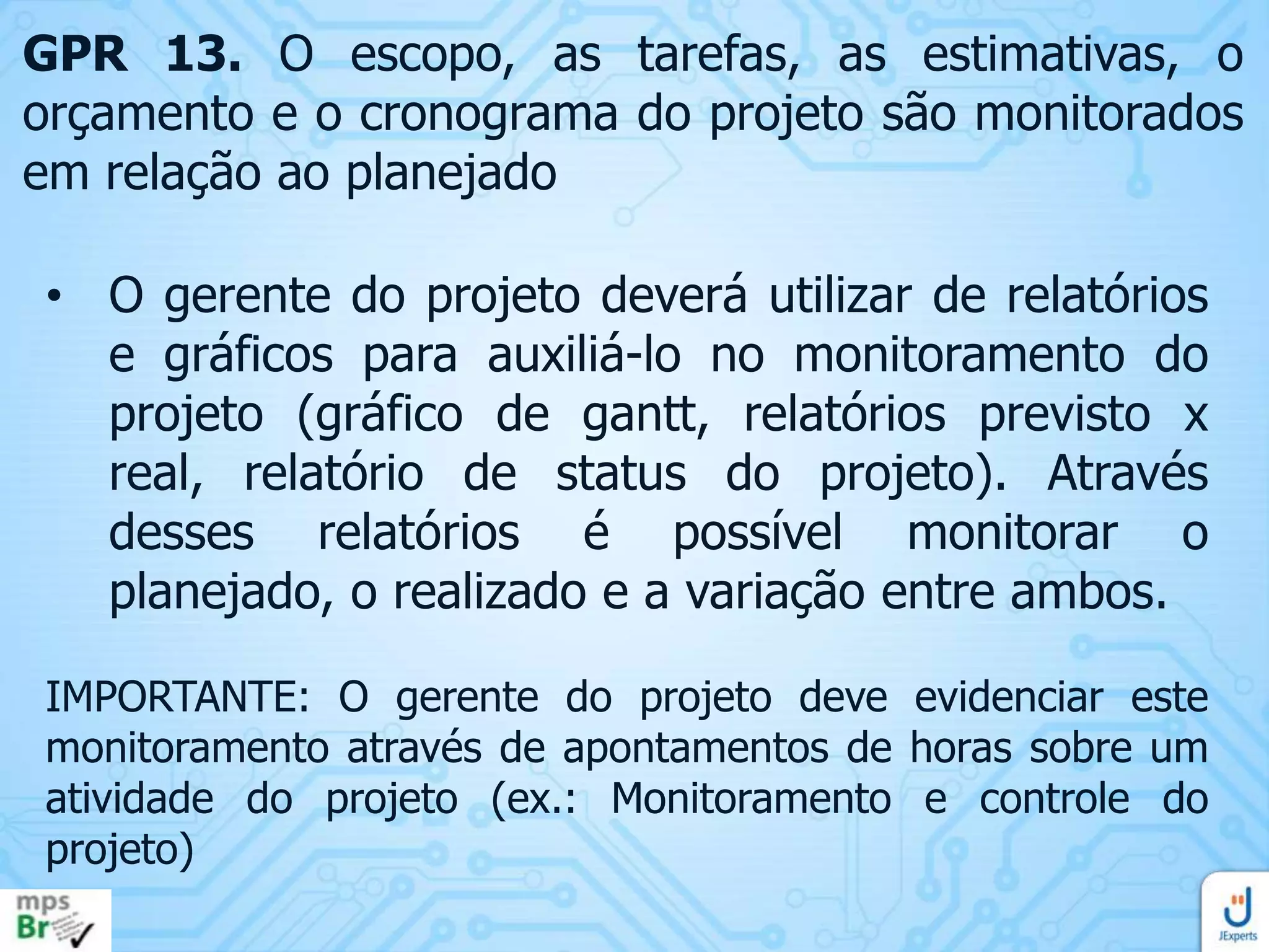 GPR 13. O escopo, as tarefas, as estimativas, o
orçamento e o cronograma do projeto são monitorados
em relação ao planejado

• O gerente do projeto deverá utilizar de relatórios
e gráficos para auxiliá-lo no monitoramento do
projeto (gráfico de gantt, relatórios previsto x
real, relatório de status do projeto). Através
desses relatórios é possível monitorar o
planejado, o realizado e a variação entre ambos.
IMPORTANTE: O gerente do projeto deve evidenciar este
monitoramento através de apontamentos de horas sobre um
atividade do projeto (ex.: Monitoramento e controle do
projeto)

 
