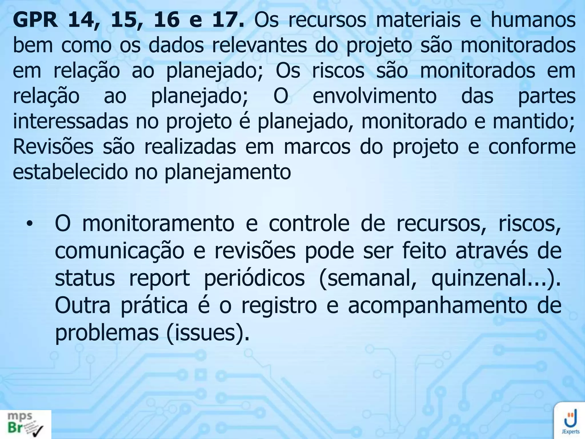 GPR 14, 15, 16 e 17. Os recursos materiais e humanos
bem como os dados relevantes do projeto são monitorados
em relação ao planejado; Os riscos são monitorados em
relação ao planejado; O envolvimento das partes
interessadas no projeto é planejado, monitorado e mantido;
Revisões são realizadas em marcos do projeto e conforme
estabelecido no planejamento

• O monitoramento e controle de recursos, riscos,
comunicação e revisões pode ser feito através de
status report periódicos (semanal, quinzenal...).
Outra prática é o registro e acompanhamento de
problemas (issues).

 