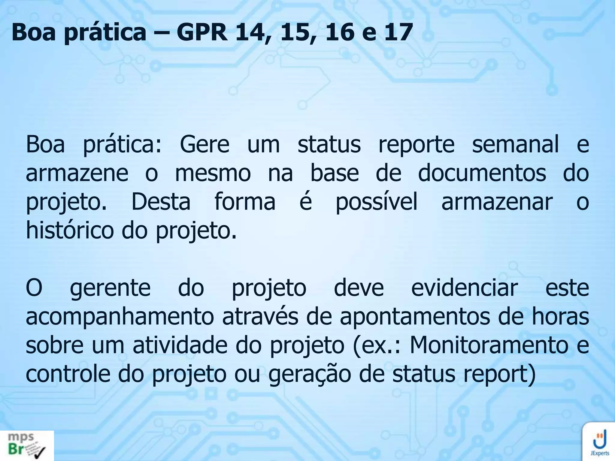 Boa prática – GPR 14, 15, 16 e 17

Boa prática: Gere um status reporte semanal e
armazene o mesmo na base de documentos do
projeto. Desta forma é possível armazenar o
histórico do projeto.

O gerente do projeto deve evidenciar este
acompanhamento através de apontamentos de horas
sobre um atividade do projeto (ex.: Monitoramento e
controle do projeto ou geração de status report)

 