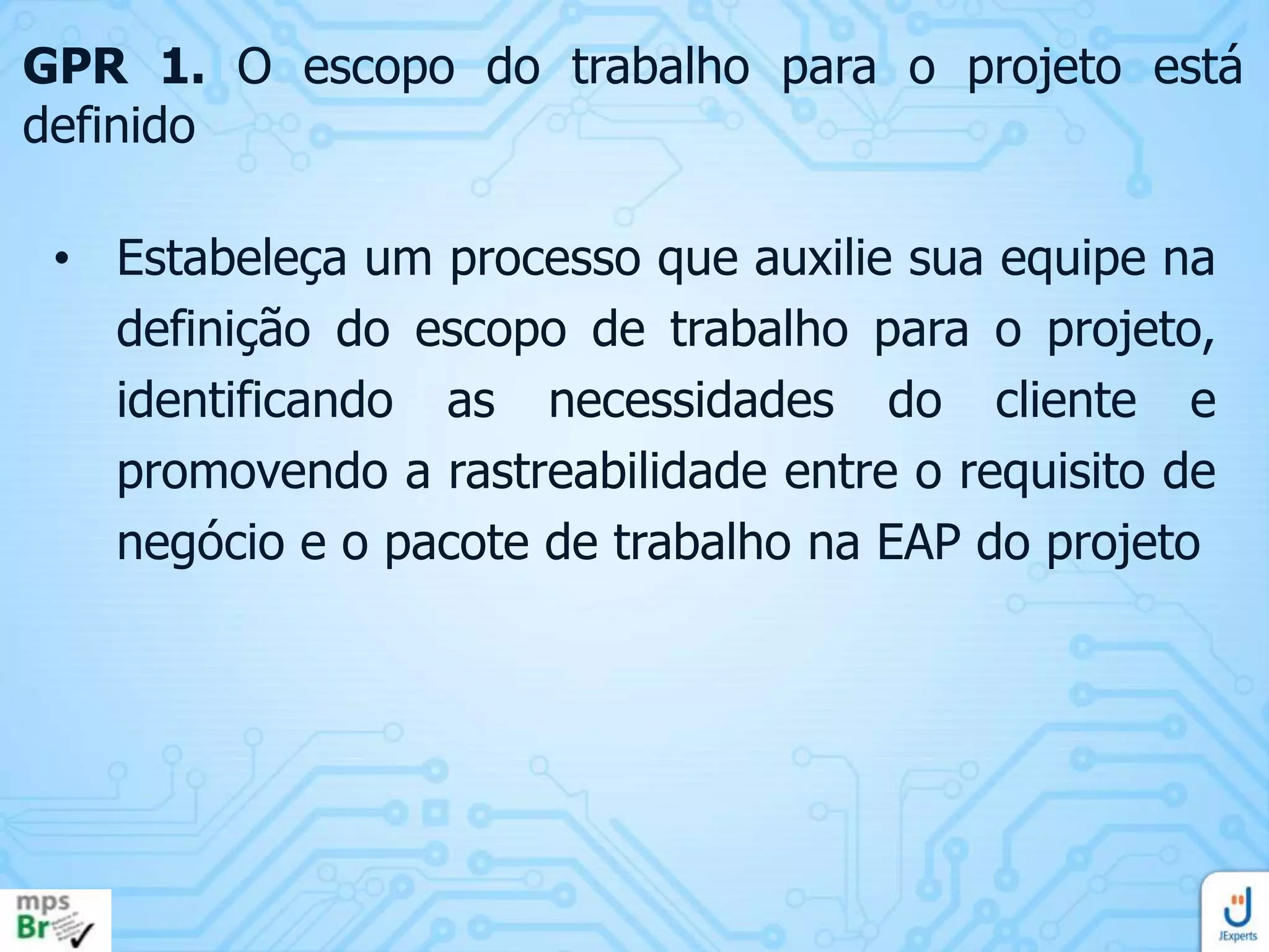 GPR 1. O escopo do trabalho para o projeto está
definido
• Estabeleça um processo que auxilie sua equipe na
definição do escopo de trabalho para o projeto,
identificando as necessidades do cliente e
promovendo a rastreabilidade entre o requisito de
negócio e o pacote de trabalho na EAP do projeto

 