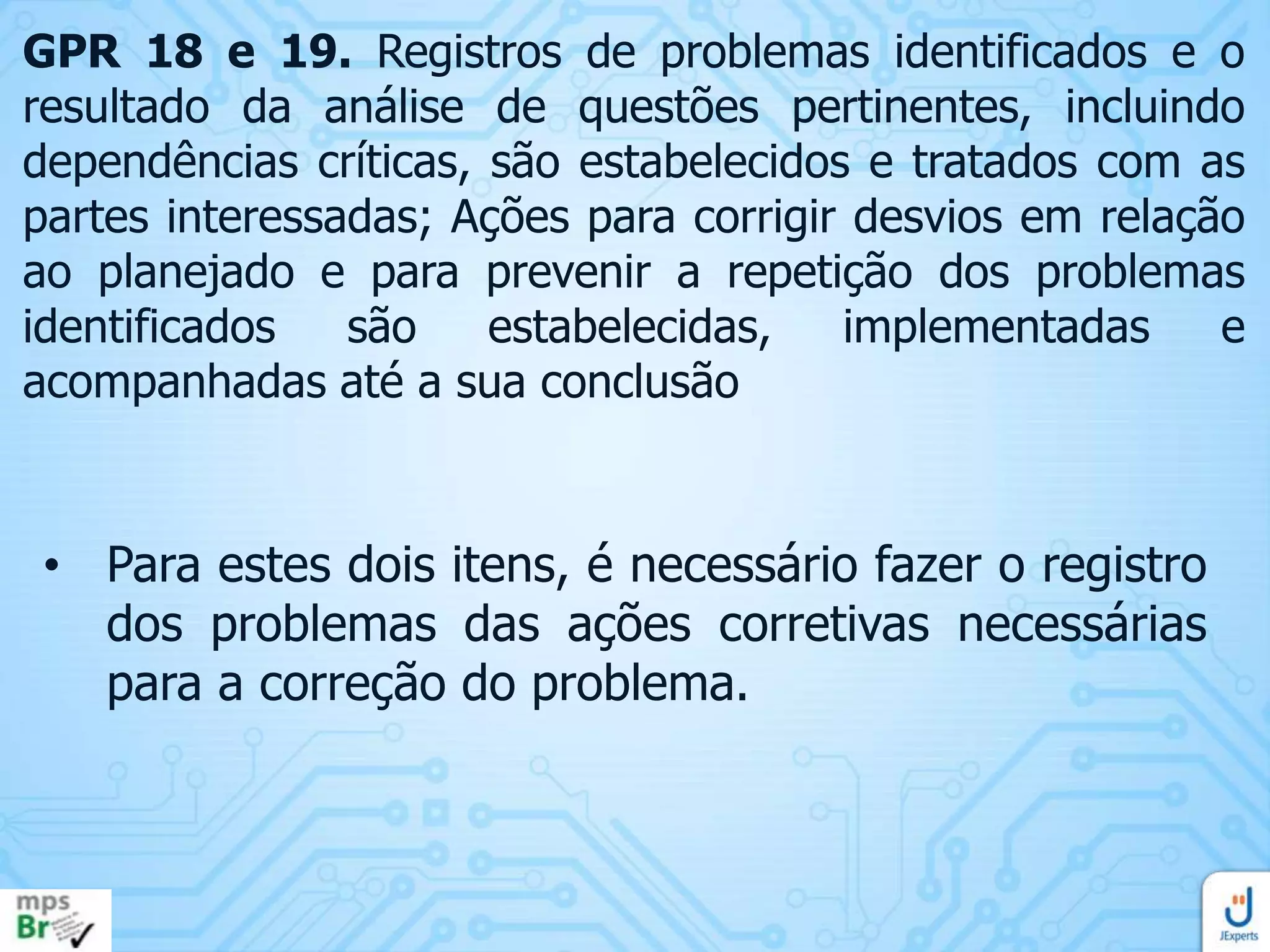 GPR 18 e 19. Registros de problemas identificados e o
resultado da análise de questões pertinentes, incluindo
dependências críticas, são estabelecidos e tratados com as
partes interessadas; Ações para corrigir desvios em relação
ao planejado e para prevenir a repetição dos problemas
identificados
são
estabelecidas,
implementadas
e
acompanhadas até a sua conclusão

• Para estes dois itens, é necessário fazer o registro
dos problemas das ações corretivas necessárias
para a correção do problema.

 