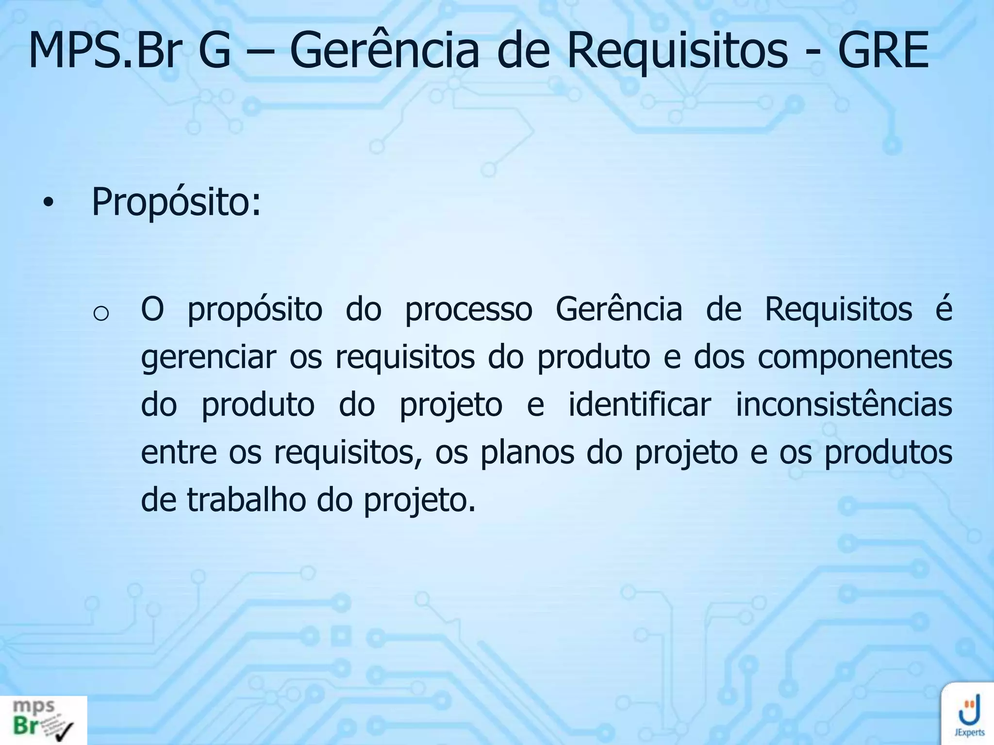MPS.Br G – Gerência de Requisitos - GRE
• Propósito:
o O propósito do processo Gerência de Requisitos é
gerenciar os requisitos do produto e dos componentes
do produto do projeto e identificar inconsistências
entre os requisitos, os planos do projeto e os produtos
de trabalho do projeto.

 