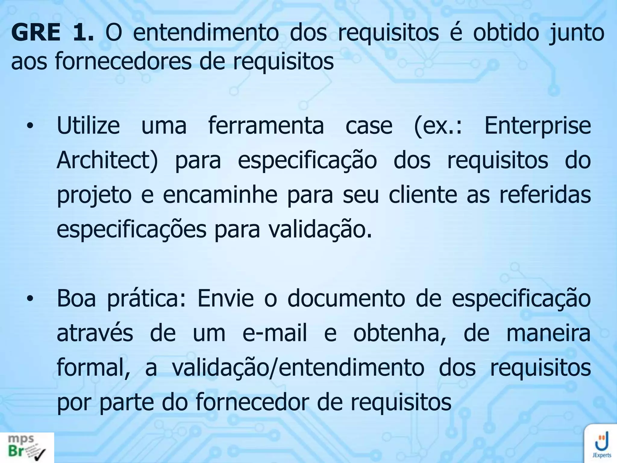 GRE 1. O entendimento dos requisitos é obtido junto
aos fornecedores de requisitos
• Utilize uma ferramenta case (ex.: Enterprise
Architect) para especificação dos requisitos do
projeto e encaminhe para seu cliente as referidas
especificações para validação.
• Boa prática: Envie o documento de especificação
através de um e-mail e obtenha, de maneira
formal, a validação/entendimento dos requisitos
por parte do fornecedor de requisitos

 