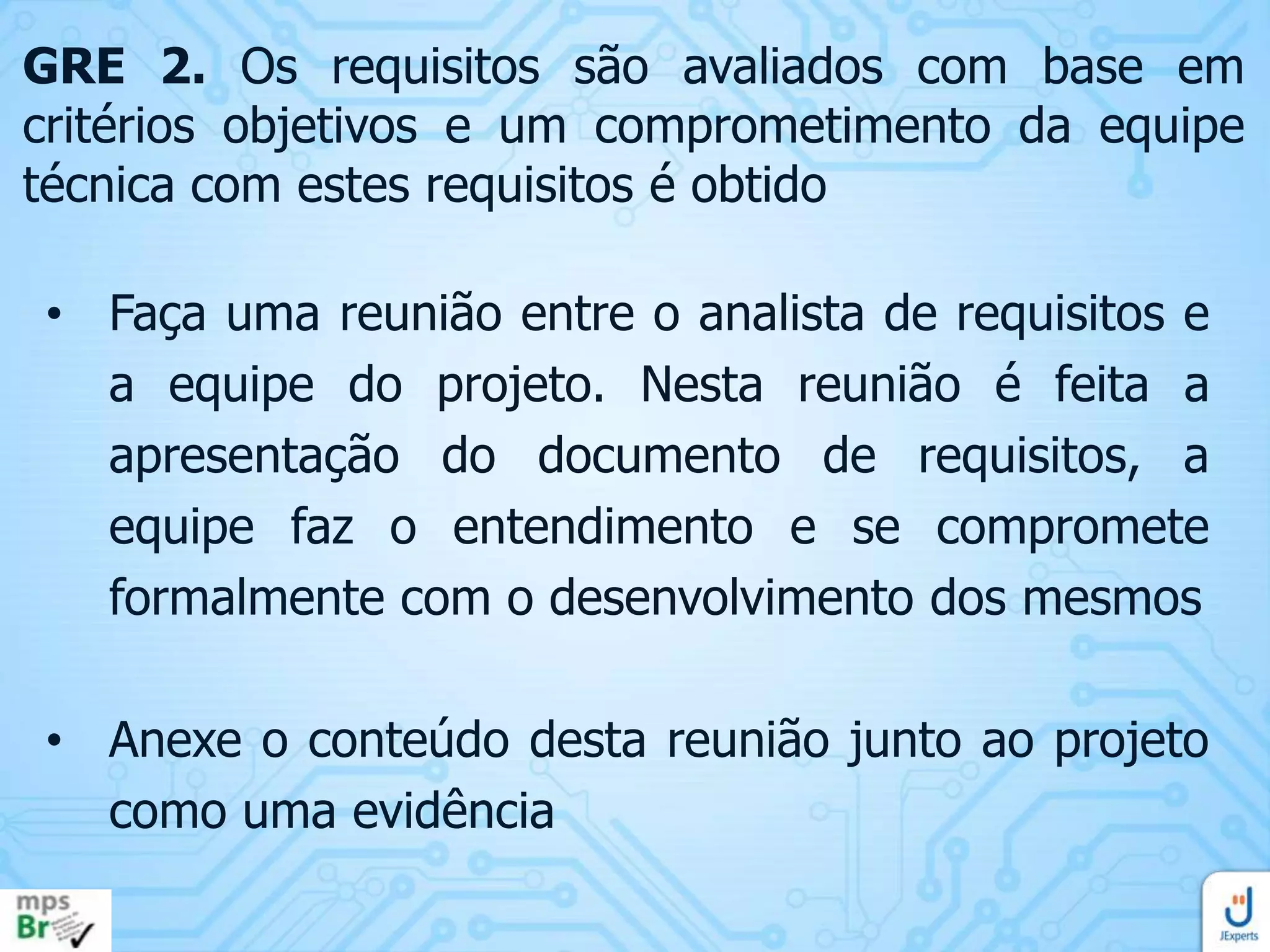 GRE 2. Os requisitos são avaliados com base em
critérios objetivos e um comprometimento da equipe
técnica com estes requisitos é obtido
• Faça uma reunião entre o analista de requisitos e
a equipe do projeto. Nesta reunião é feita a
apresentação do documento de requisitos, a
equipe faz o entendimento e se compromete
formalmente com o desenvolvimento dos mesmos
• Anexe o conteúdo desta reunião junto ao projeto
como uma evidência

 