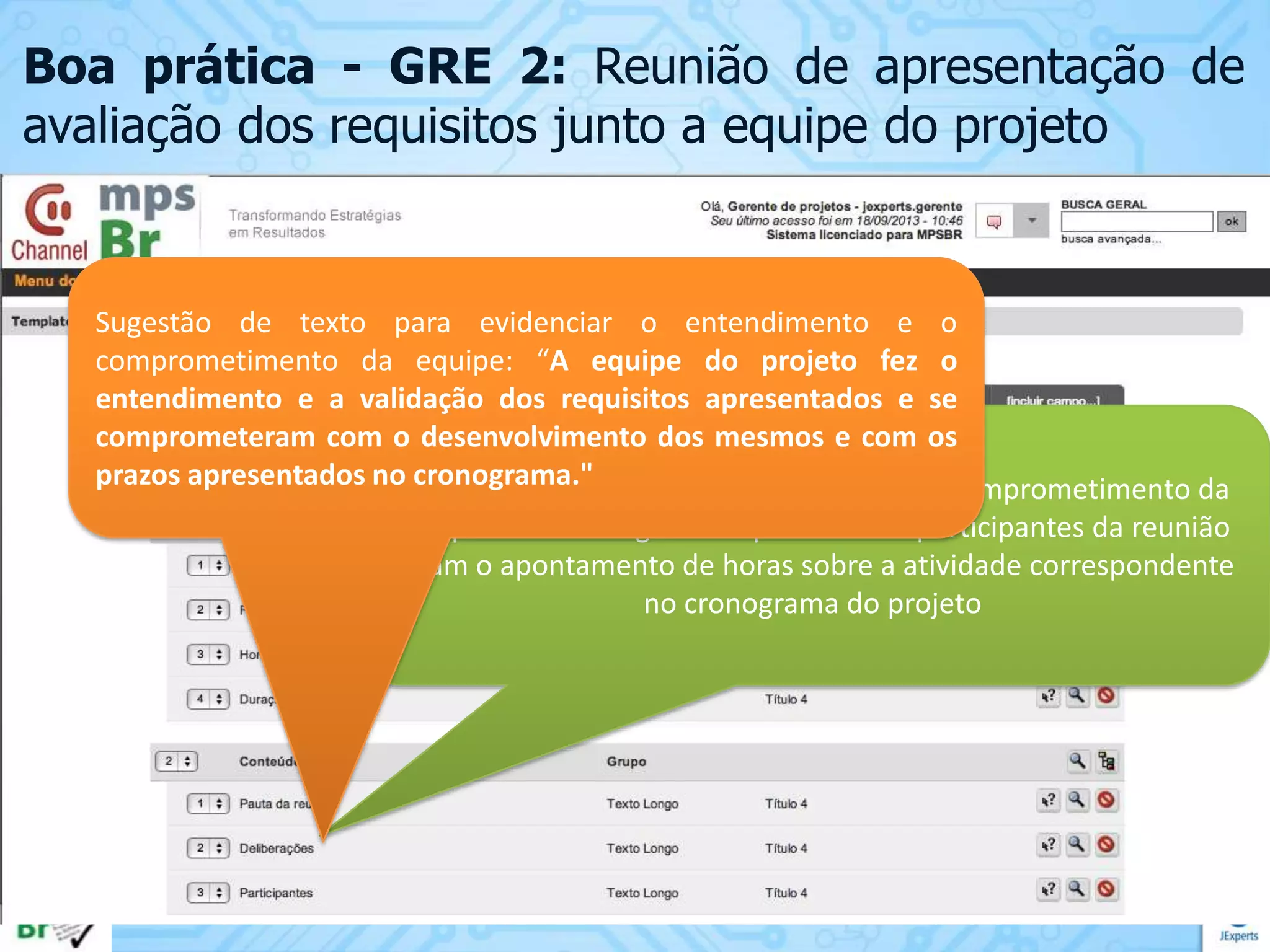 Boa prática - GRE 2: Reunião de apresentação de
avaliação dos requisitos junto a equipe do projeto

Sugestão de texto para evidenciar o entendimento e o
comprometimento da equipe: “A equipe do projeto fez o
entendimento e a validação dos requisitos apresentados e se
comprometeram com o desenvolvimento dos mesmos e com os
prazos apresentados no cronograma."
É importante registrar o entendimento e o comprometimento da
equipe bem como garantir que todos os participantes da reunião
façam o apontamento de horas sobre a atividade correspondente
no cronograma do projeto

 