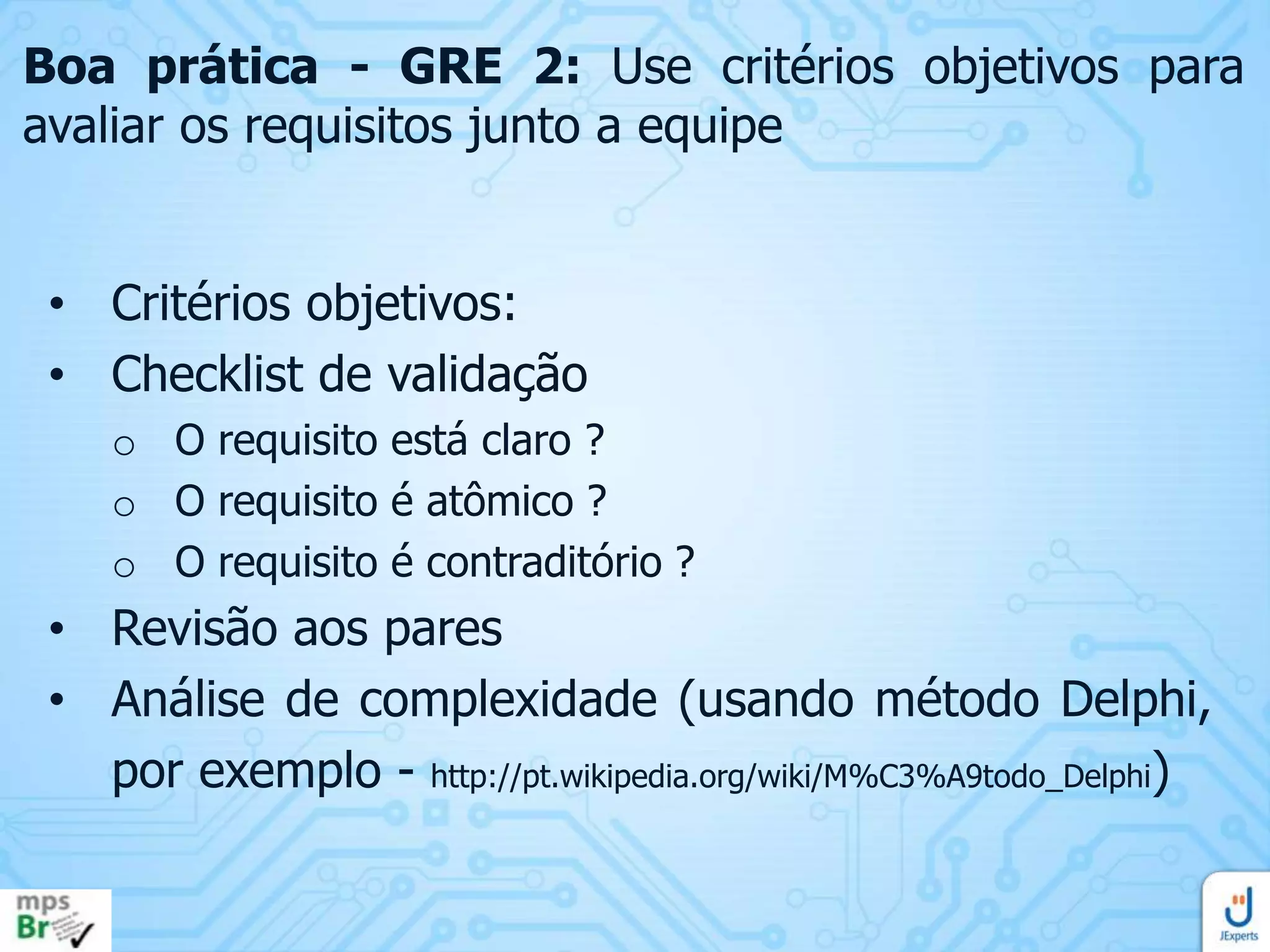 Boa prática - GRE 2: Use critérios objetivos para
avaliar os requisitos junto a equipe
• Critérios objetivos:
• Checklist de validação
o O requisito está claro ?
o O requisito é atômico ?
o O requisito é contraditório ?

• Revisão aos pares
• Análise de complexidade (usando método Delphi,
por exemplo - http://pt.wikipedia.org/wiki/M%C3%A9todo_Delphi)

 