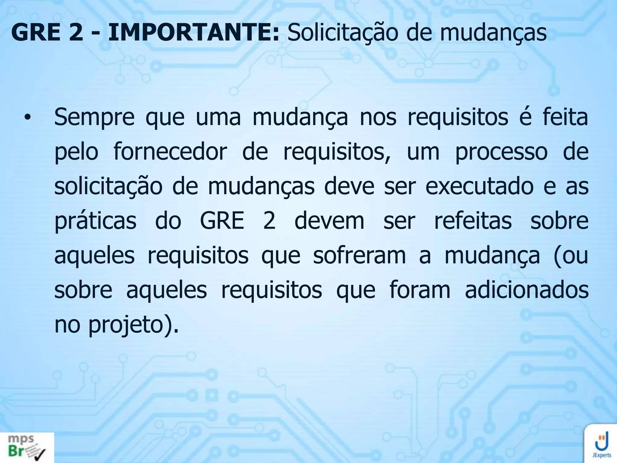 GRE 2 - IMPORTANTE: Solicitação de mudanças
• Sempre que uma mudança nos requisitos é feita
pelo fornecedor de requisitos, um processo de
solicitação de mudanças deve ser executado e as
práticas do GRE 2 devem ser refeitas sobre
aqueles requisitos que sofreram a mudança (ou
sobre aqueles requisitos que foram adicionados
no projeto).

 
