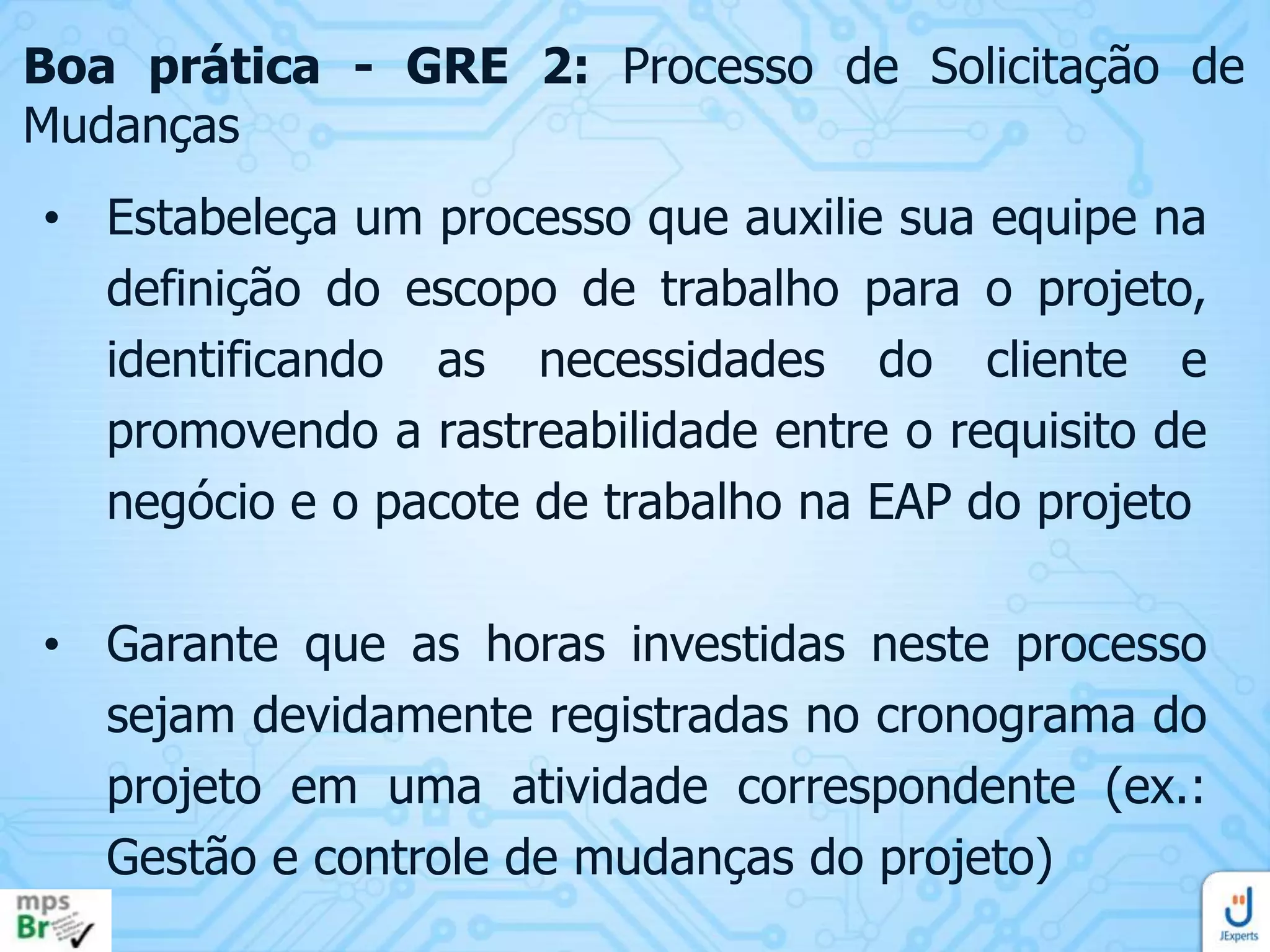 Boa prática - GRE 2: Processo de Solicitação de
Mudanças
• Estabeleça um processo que auxilie sua equipe na
definição do escopo de trabalho para o projeto,
identificando as necessidades do cliente e
promovendo a rastreabilidade entre o requisito de
negócio e o pacote de trabalho na EAP do projeto
• Garante que as horas investidas neste processo
sejam devidamente registradas no cronograma do
projeto em uma atividade correspondente (ex.:
Gestão e controle de mudanças do projeto)

 