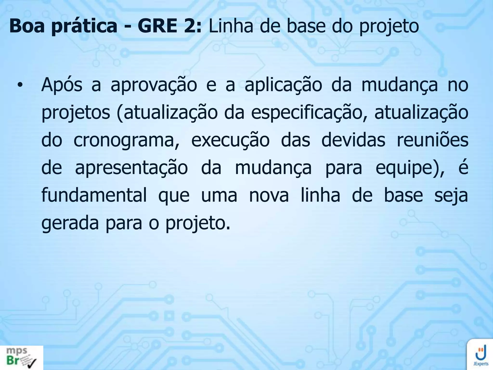 Boa prática - GRE 2: Linha de base do projeto
• Após a aprovação e a aplicação da mudança no
projetos (atualização da especificação, atualização
do cronograma, execução das devidas reuniões
de apresentação da mudança para equipe), é
fundamental que uma nova linha de base seja
gerada para o projeto.

 