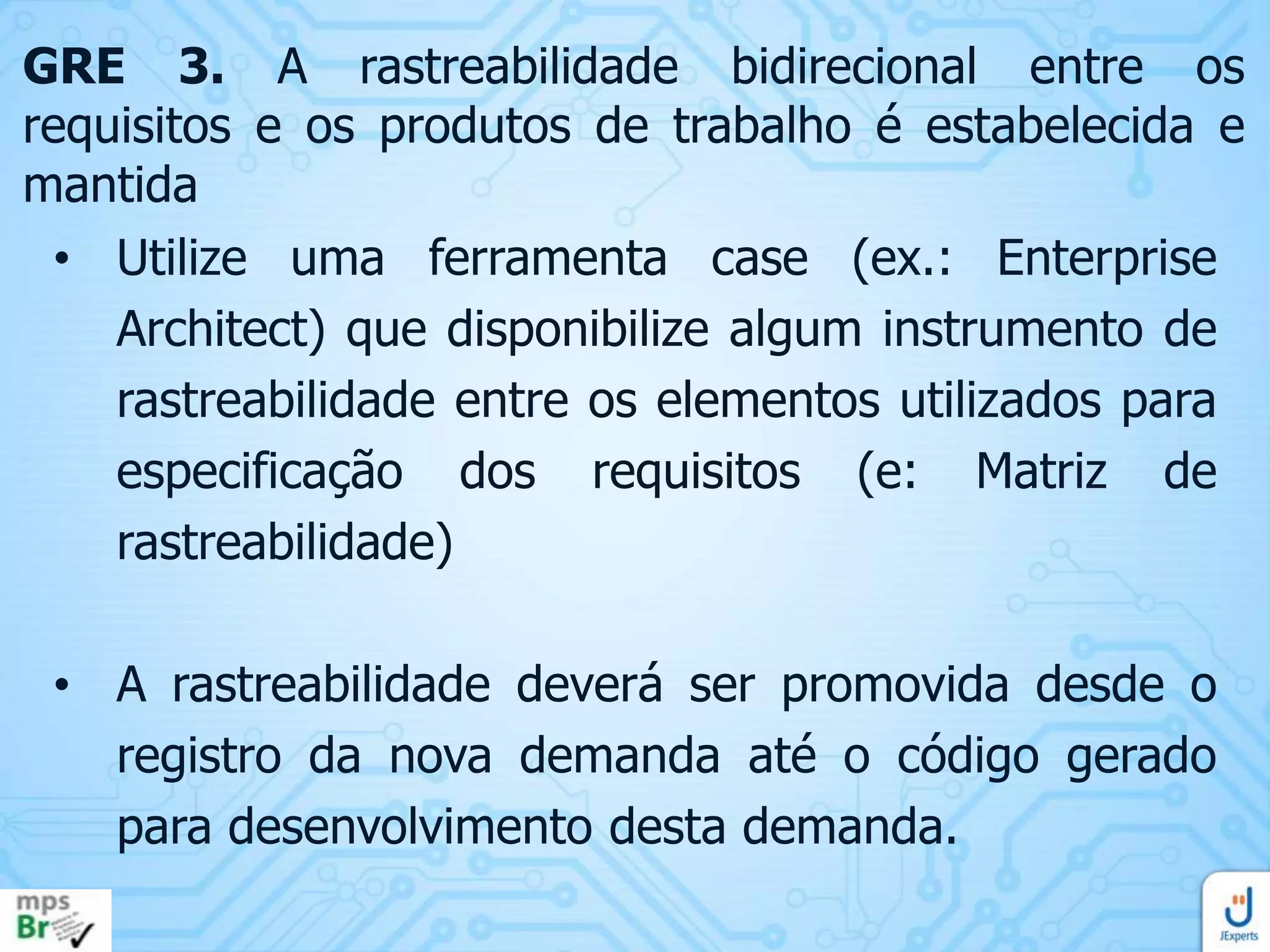 GRE 3. A rastreabilidade bidirecional entre os
requisitos e os produtos de trabalho é estabelecida e
mantida
• Utilize uma ferramenta case (ex.: Enterprise
Architect) que disponibilize algum instrumento de
rastreabilidade entre os elementos utilizados para
especificação dos requisitos (e: Matriz de
rastreabilidade)
• A rastreabilidade deverá ser promovida desde o
registro da nova demanda até o código gerado
para desenvolvimento desta demanda.

 