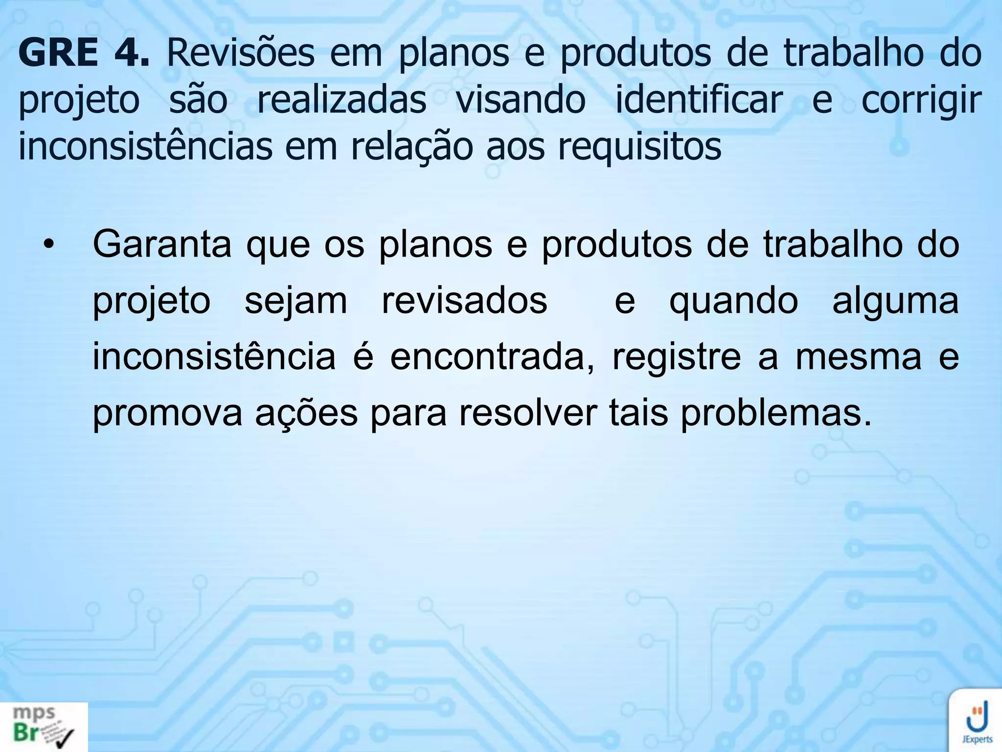 GRE 4. Revisões em planos e produtos de trabalho do
projeto são realizadas visando identificar e corrigir
inconsistências em relação aos requisitos
• Garanta que os planos e produtos de trabalho do
projeto sejam revisados
e quando alguma
inconsistência é encontrada, registre a mesma e
promova ações para resolver tais problemas.

 