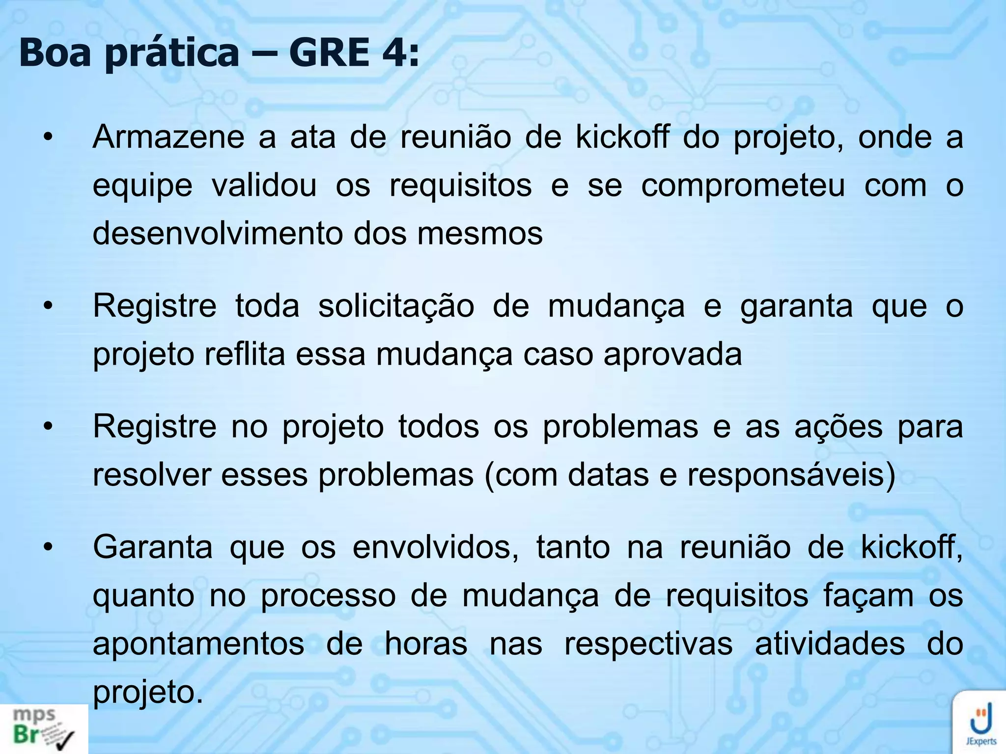 Boa prática – GRE 4:
•

Armazene a ata de reunião de kickoff do projeto, onde a
equipe validou os requisitos e se comprometeu com o
desenvolvimento dos mesmos

•

Registre toda solicitação de mudança e garanta que o
projeto reflita essa mudança caso aprovada

•

Registre no projeto todos os problemas e as ações para
resolver esses problemas (com datas e responsáveis)

•

Garanta que os envolvidos, tanto na reunião de kickoff,
quanto no processo de mudança de requisitos façam os
apontamentos de horas nas respectivas atividades do
projeto.

 
