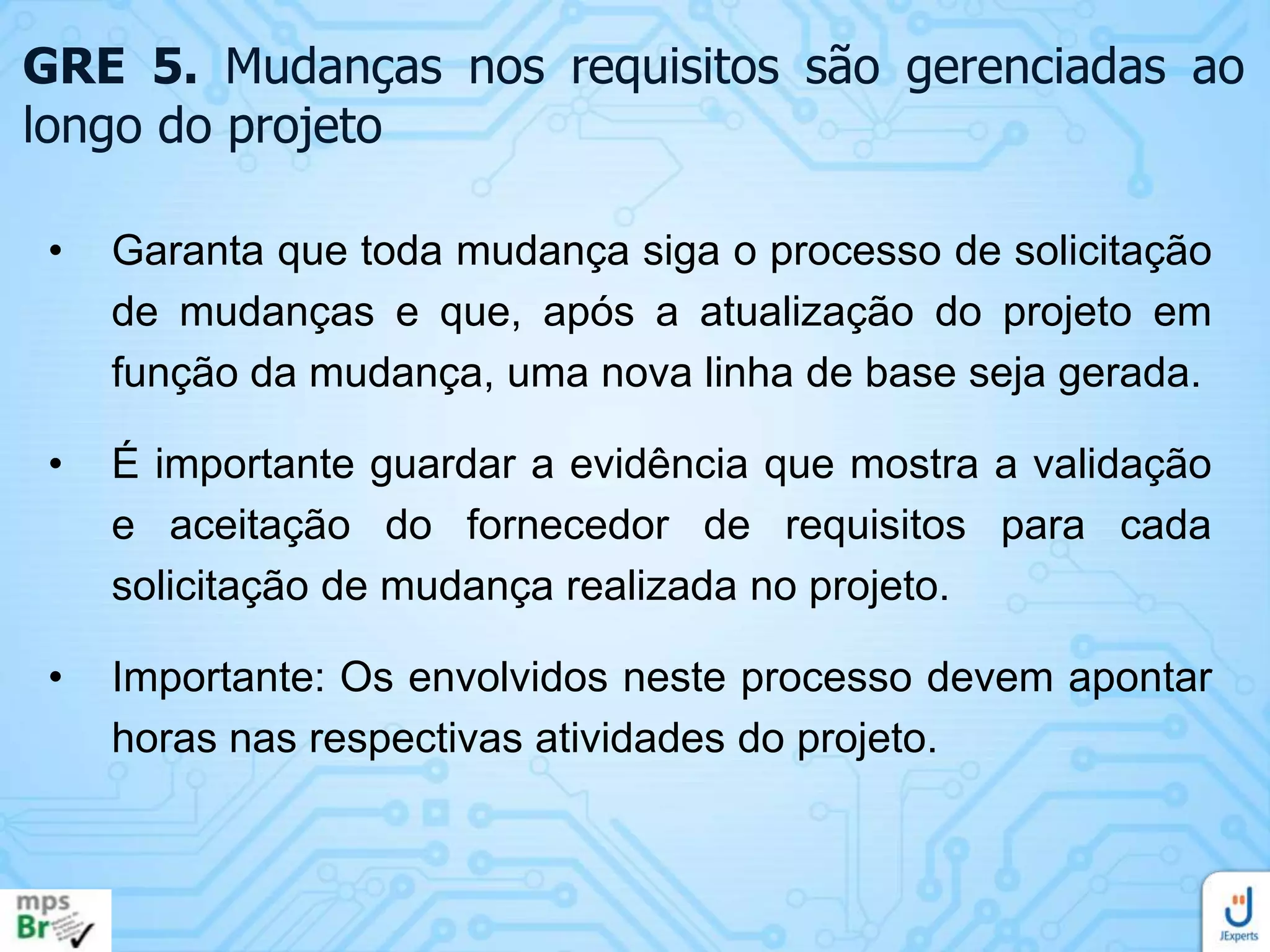 GRE 5. Mudanças nos requisitos são gerenciadas ao
longo do projeto
•

Garanta que toda mudança siga o processo de solicitação
de mudanças e que, após a atualização do projeto em
função da mudança, uma nova linha de base seja gerada.

•

É importante guardar a evidência que mostra a validação
e aceitação do fornecedor de requisitos para cada
solicitação de mudança realizada no projeto.

•

Importante: Os envolvidos neste processo devem apontar
horas nas respectivas atividades do projeto.

 