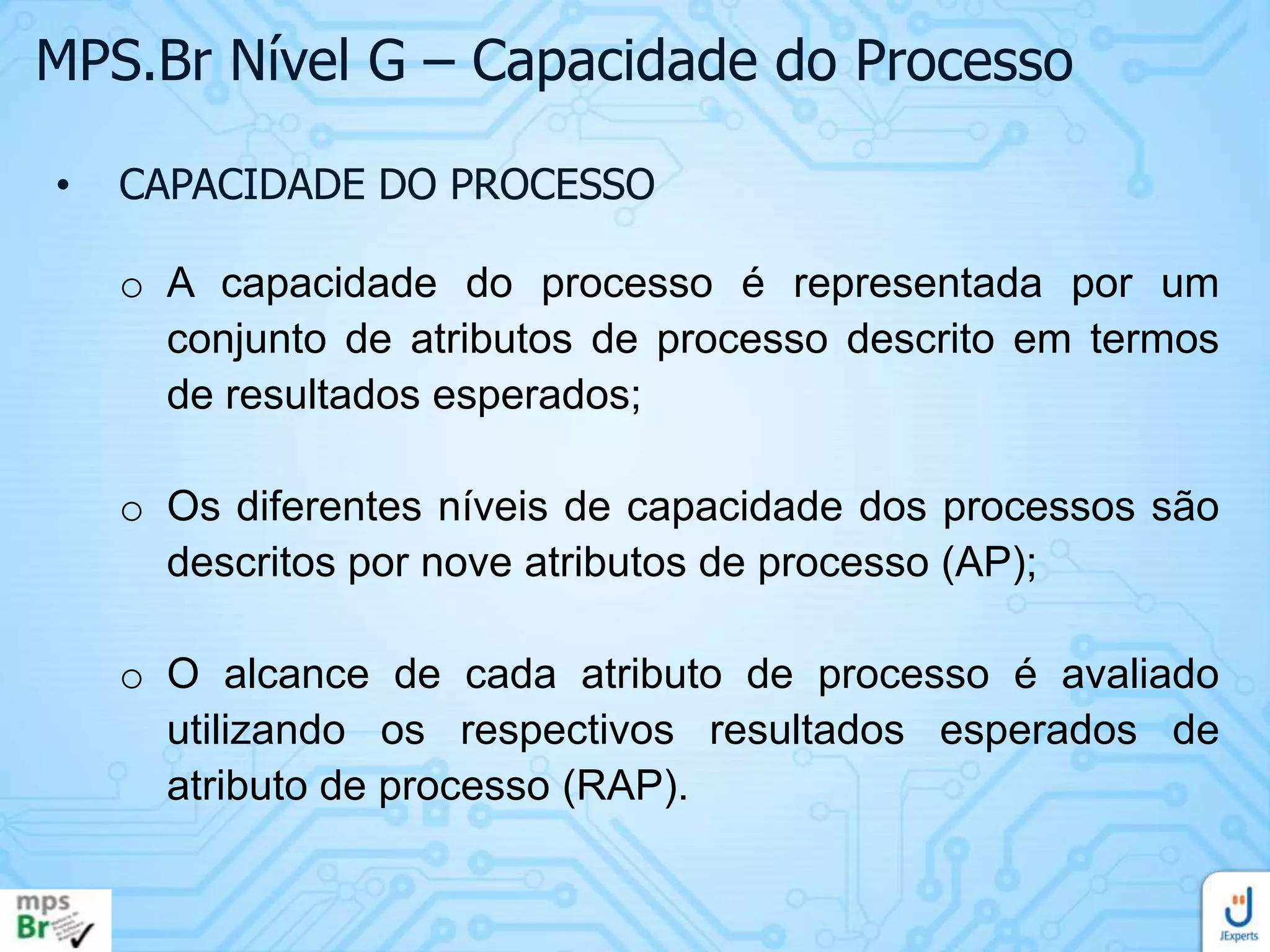 MPS.Br Nível G – Capacidade do Processo
•

CAPACIDADE DO PROCESSO

o A capacidade do processo é representada por um
conjunto de atributos de processo descrito em termos
de resultados esperados;
o Os diferentes níveis de capacidade dos processos são
descritos por nove atributos de processo (AP);
o O alcance de cada atributo de processo é avaliado
utilizando os respectivos resultados esperados de
atributo de processo (RAP).

 