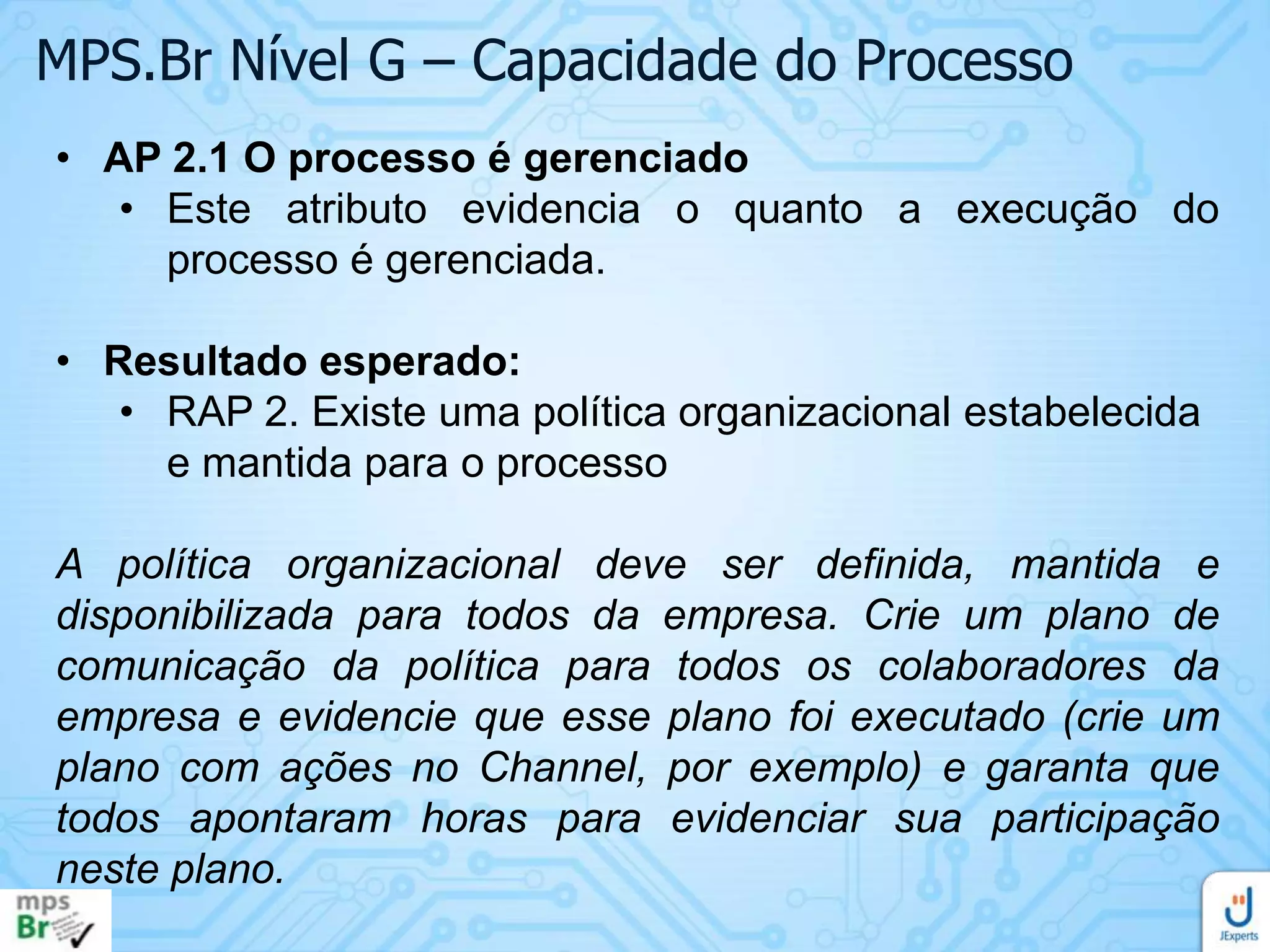 MPS.Br Nível G – Capacidade do Processo
• AP 2.1 O processo é gerenciado
• Este atributo evidencia o quanto a execução do
processo é gerenciada.
• Resultado esperado:
• RAP 2. Existe uma política organizacional estabelecida
e mantida para o processo
A política organizacional deve ser definida, mantida e
disponibilizada para todos da empresa. Crie um plano de
comunicação da política para todos os colaboradores da
empresa e evidencie que esse plano foi executado (crie um
plano com ações no Channel, por exemplo) e garanta que
todos apontaram horas para evidenciar sua participação
neste plano.

 