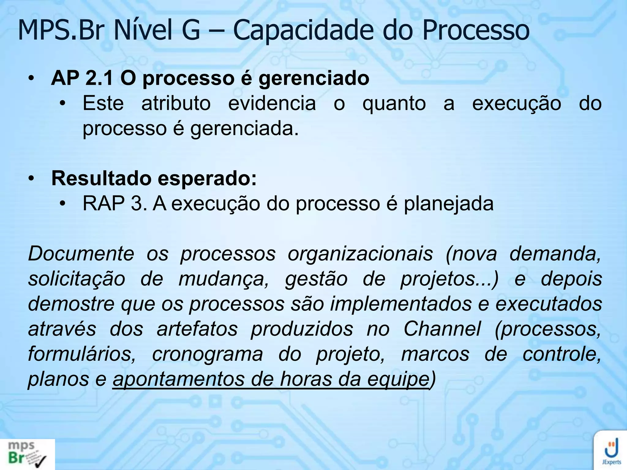 MPS.Br Nível G – Capacidade do Processo
• AP 2.1 O processo é gerenciado
• Este atributo evidencia o quanto a execução do
processo é gerenciada.
• Resultado esperado:
• RAP 3. A execução do processo é planejada
Documente os processos organizacionais (nova demanda,
solicitação de mudança, gestão de projetos...) e depois
demostre que os processos são implementados e executados
através dos artefatos produzidos no Channel (processos,
formulários, cronograma do projeto, marcos de controle,
planos e apontamentos de horas da equipe)

 