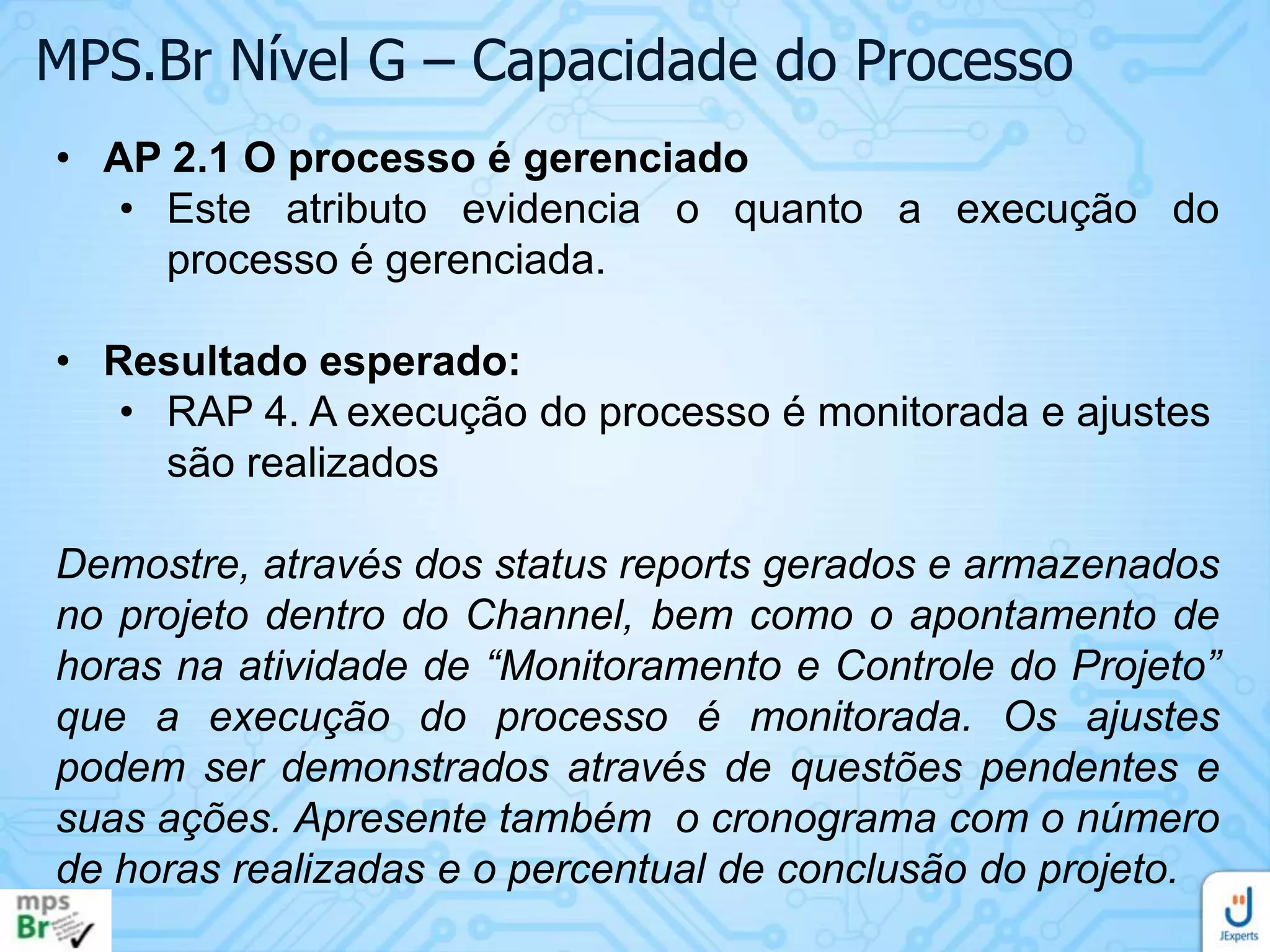 MPS.Br Nível G – Capacidade do Processo
• AP 2.1 O processo é gerenciado
• Este atributo evidencia o quanto a execução do
processo é gerenciada.
• Resultado esperado:
• RAP 4. A execução do processo é monitorada e ajustes
são realizados
Demostre, através dos status reports gerados e armazenados
no projeto dentro do Channel, bem como o apontamento de
horas na atividade de “Monitoramento e Controle do Projeto”
que a execução do processo é monitorada. Os ajustes
podem ser demonstrados através de questões pendentes e
suas ações. Apresente também o cronograma com o número
de horas realizadas e o percentual de conclusão do projeto.

 