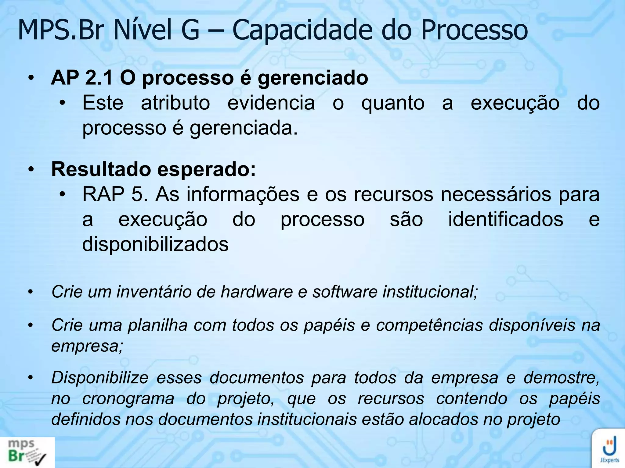 MPS.Br Nível G – Capacidade do Processo
• AP 2.1 O processo é gerenciado
• Este atributo evidencia o quanto a execução do
processo é gerenciada.
• Resultado esperado:
• RAP 5. As informações e os recursos necessários para
a execução do processo são identificados e
disponibilizados
• Crie um inventário de hardware e software institucional;
• Crie uma planilha com todos os papéis e competências disponíveis na
empresa;
• Disponibilize esses documentos para todos da empresa e demostre,
no cronograma do projeto, que os recursos contendo os papéis
definidos nos documentos institucionais estão alocados no projeto

 
