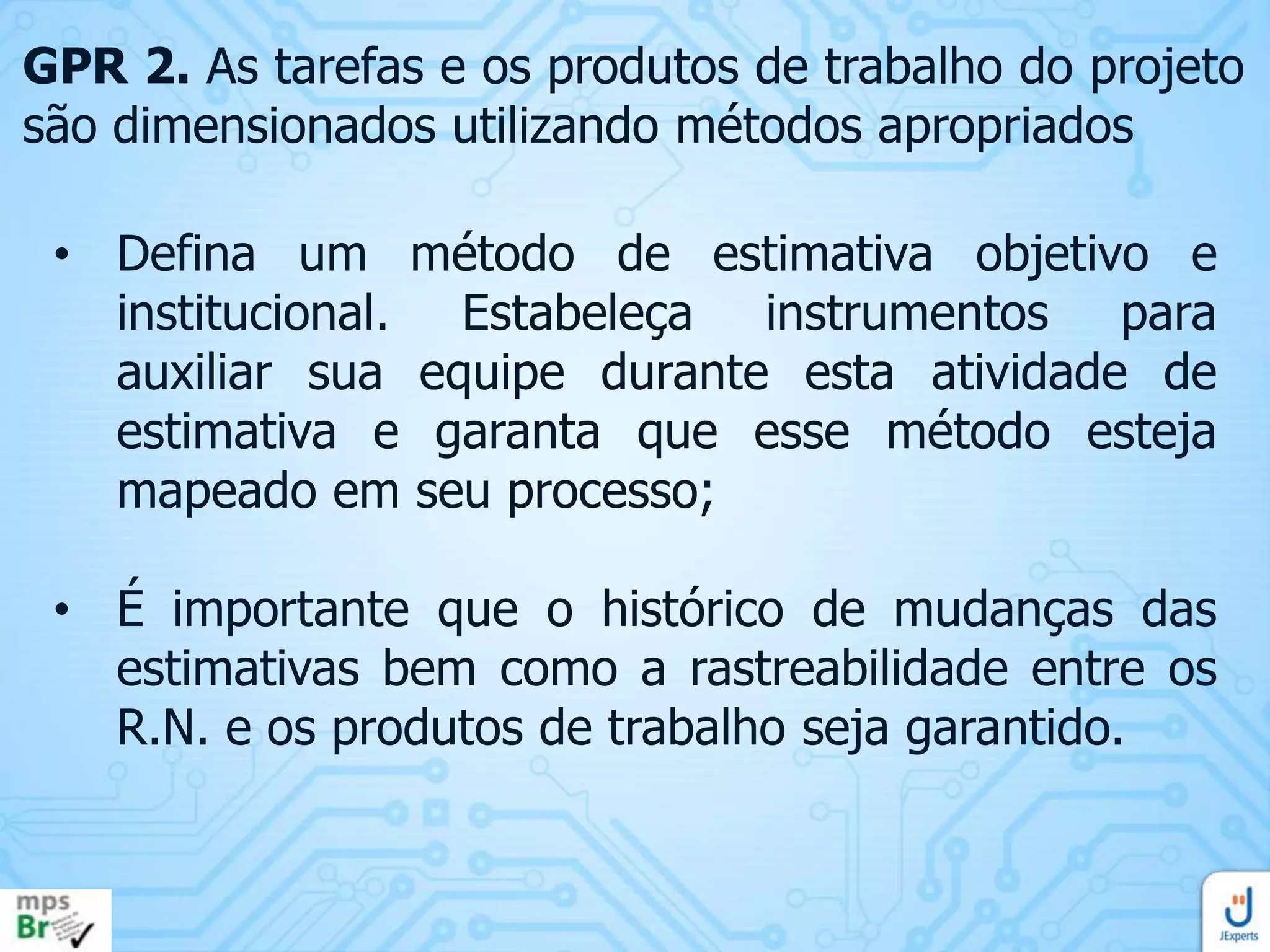GPR 2. As tarefas e os produtos de trabalho do projeto
são dimensionados utilizando métodos apropriados
• Defina um método de estimativa objetivo e
institucional. Estabeleça instrumentos para
auxiliar sua equipe durante esta atividade de
estimativa e garanta que esse método esteja
mapeado em seu processo;
• É importante que o histórico de mudanças das
estimativas bem como a rastreabilidade entre os
R.N. e os produtos de trabalho seja garantido.

 